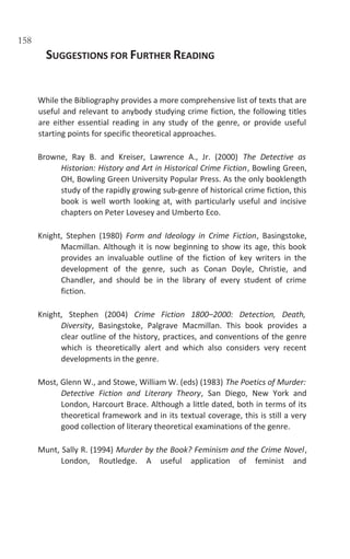 158
SUGGESTIONS FOR FURTHER READING
While the Bibliography provides a more comprehensive list of texts that are
useful and relevant to anybody studying crime fiction, the following titles
are either essential reading in any study of the genre, or provide useful
starting points for specific theoretical approaches.
Browne, Ray B. and Kreiser, Lawrence A., Jr. (2000) The Detective as
Historian: History and Art in Historical Crime Fiction, Bowling Green,
OH, Bowling Green University Popular Press. As the only booklength
study of the rapidly growing sub-genre of historical crime fiction, this
book is well worth looking at, with particularly useful and incisive
chapters on Peter Lovesey and Umberto Eco.
Knight, Stephen (1980) Form and Ideology in Crime Fiction, Basingstoke,
Macmillan. Although it is now beginning to show its age, this book
provides an invaluable outline of the fiction of key writers in the
development of the genre, such as Conan Doyle, Christie, and
Chandler, and should be in the library of every student of crime
fiction.
Knight, Stephen (2004) Crime Fiction 1800–2000: Detection, Death,
Diversity, Basingstoke, Palgrave Macmillan. This book provides a
clear outline of the history, practices, and conventions of the genre
which is theoretically alert and which also considers very recent
developments in the genre.
Most, Glenn W., and Stowe, William W. (eds) (1983) The Poetics of Murder:
Detective Fiction and Literary Theory, San Diego, New York and
London, Harcourt Brace. Although a little dated, both in terms of its
theoretical framework and in its textual coverage, this is still a very
good collection of literary theoretical examinations of the genre.
Munt, Sally R. (1994) Murder by the Book? Feminism and the Crime Novel,
London, Routledge. A useful application of feminist and
 