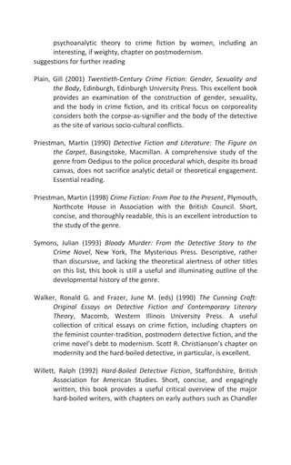 psychoanalytic theory to crime fiction by women, including an
interesting, if weighty, chapter on postmodernism.
suggestions for further reading
Plain, Gill (2001) Twentieth-Century Crime Fiction: Gender, Sexuality and
the Body, Edinburgh, Edinburgh University Press. This excellent book
provides an examination of the construction of gender, sexuality,
and the body in crime fiction, and its critical focus on corporeality
considers both the corpse-as-signifier and the body of the detective
as the site of various socio-cultural conflicts.
Priestman, Martin (1990) Detective Fiction and Literature: The Figure on
the Carpet, Basingstoke, Macmillan. A comprehensive study of the
genre from Oedipus to the police procedural which, despite its broad
canvas, does not sacrifice analytic detail or theoretical engagement.
Essential reading.
Priestman, Martin (1998) Crime Fiction: From Poe to the Present, Plymouth,
Northcote House in Association with the British Council. Short,
concise, and thoroughly readable, this is an excellent introduction to
the study of the genre.
Symons, Julian (1993) Bloody Murder: From the Detective Story to the
Crime Novel, New York, The Mysterious Press. Descriptive, rather
than discursive, and lacking the theoretical alertness of other titles
on this list, this book is still a useful and illuminating outline of the
developmental history of the genre.
Walker, Ronald G. and Frazer, June M. (eds) (1990) The Cunning Craft:
Original Essays on Detective Fiction and Contemporary Literary
Theory, Macomb, Western Illinois University Press. A useful
collection of critical essays on crime fiction, including chapters on
the feminist counter-tradition, postmodern detective fiction, and the
crime novel’s debt to modernism. Scott R. Christianson’s chapter on
modernity and the hard-boiled detective, in particular, is excellent.
Willett, Ralph (1992) Hard-Boiled Detective Fiction, Staffordshire, British
Association for American Studies. Short, concise, and engagingly
written, this book provides a useful critical overview of the major
hard-boiled writers, with chapters on early authors such as Chandler
 