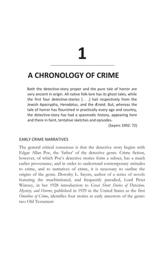 1
A CHRONOLOGY OF CRIME
Both the detective-story proper and the pure tale of horror are
very ancient in origin. All native folk-lore has its ghost tales, while
the first four detective-stories [. . .] hail respectively from the
Jewish Apocrypha, Herodotus, and the Æneid. But, whereas the
tale of horror has flourished in practically every age and country,
the detective-story has had a spasmodic history, appearing here
and there in faint, tentative sketches and episodes.
(Sayers 1992: 72)
EARLY CRIME NARRATIVES
The general critical consensus is that the detective story begins with
Edgar Allan Poe, the ‘father’ of the detective genre. Crime fiction,
however, of which Poe’s detective stories form a subset, has a much
earlier provenance, and in order to understand contemporary attitudes
to crime, and to narratives of crime, it is necessary to outline the
origins of the genre. Dorothy L. Sayers, author of a series of novels
featuring the muchimitated, and frequently parodied, Lord Peter
Wimsey, in her 1928 introduction to Great Short Stories of Detection,
Mystery, and Horror, published in 1929 in the United States as the first
Omnibus of Crime, identifies four stories as early ancestors of the genre:
two Old Testament
 