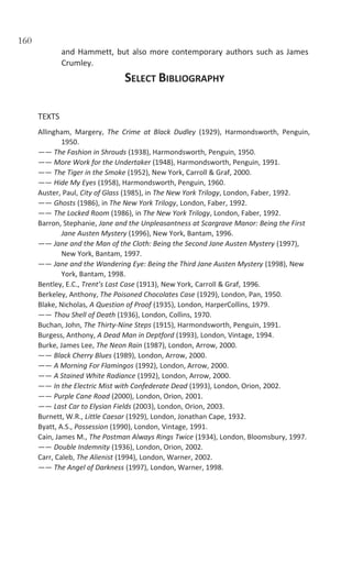 160
and Hammett, but also more contemporary authors such as James
Crumley.
SELECT BIBLIOGRAPHY
TEXTS
Allingham, Margery, The Crime at Black Dudley (1929), Harmondsworth, Penguin,
1950.
—— The Fashion in Shrouds (1938), Harmondsworth, Penguin, 1950.
—— More Work for the Undertaker (1948), Harmondsworth, Penguin, 1991.
—— The Tiger in the Smoke (1952), New York, Carroll & Graf, 2000.
—— Hide My Eyes (1958), Harmondsworth, Penguin, 1960.
Auster, Paul, City of Glass (1985), in The New York Trilogy, London, Faber, 1992.
—— Ghosts (1986), in The New York Trilogy, London, Faber, 1992.
—— The Locked Room (1986), in The New York Trilogy, London, Faber, 1992.
Barron, Stephanie, Jane and the Unpleasantness at Scargrave Manor: Being the First
Jane Austen Mystery (1996), New York, Bantam, 1996.
—— Jane and the Man of the Cloth: Being the Second Jane Austen Mystery (1997),
New York, Bantam, 1997.
—— Jane and the Wandering Eye: Being the Third Jane Austen Mystery (1998), New
York, Bantam, 1998.
Bentley, E.C., Trent’s Last Case (1913), New York, Carroll & Graf, 1996.
Berkeley, Anthony, The Poisoned Chocolates Case (1929), London, Pan, 1950.
Blake, Nicholas, A Question of Proof (1935), London, HarperCollins, 1979.
—— Thou Shell of Death (1936), London, Collins, 1970.
Buchan, John, The Thirty-Nine Steps (1915), Harmondsworth, Penguin, 1991.
Burgess, Anthony, A Dead Man in Deptford (1993), London, Vintage, 1994.
Burke, James Lee, The Neon Rain (1987), London, Arrow, 2000.
—— Black Cherry Blues (1989), London, Arrow, 2000.
—— A Morning For Flamingos (1992), London, Arrow, 2000.
—— A Stained White Radiance (1992), London, Arrow, 2000.
—— In the Electric Mist with Confederate Dead (1993), London, Orion, 2002.
—— Purple Cane Road (2000), London, Orion, 2001.
—— Last Car to Elysian Fields (2003), London, Orion, 2003.
Burnett, W.R., Little Caesar (1929), London, Jonathan Cape, 1932.
Byatt, A.S., Possession (1990), London, Vintage, 1991.
Cain, James M., The Postman Always Rings Twice (1934), London, Bloomsbury, 1997.
—— Double Indemnity (1936), London, Orion, 2002.
Carr, Caleb, The Alienist (1994), London, Warner, 2002.
—— The Angel of Darkness (1997), London, Warner, 1998.
 