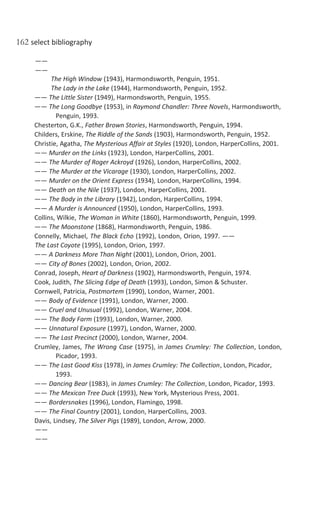 162 select bibliography
——
——
The High Window (1943), Harmondsworth, Penguin, 1951.
The Lady in the Lake (1944), Harmondsworth, Penguin, 1952.
—— The Little Sister (1949), Harmondsworth, Penguin, 1955.
—— The Long Goodbye (1953), in Raymond Chandler: Three Novels, Harmondsworth,
Penguin, 1993.
Chesterton, G.K., Father Brown Stories, Harmondsworth, Penguin, 1994.
Childers, Erskine, The Riddle of the Sands (1903), Harmondsworth, Penguin, 1952.
Christie, Agatha, The Mysterious Affair at Styles (1920), London, HarperCollins, 2001.
—— Murder on the Links (1923), London, HarperCollins, 2001.
—— The Murder of Roger Ackroyd (1926), London, HarperCollins, 2002.
—— The Murder at the Vicarage (1930), London, HarperCollins, 2002.
—— Murder on the Orient Express (1934), London, HarperCollins, 1994.
—— Death on the Nile (1937), London, HarperCollins, 2001.
—— The Body in the Library (1942), London, HarperCollins, 1994.
—— A Murder is Announced (1950), London, HarperCollins, 1993.
Collins, Wilkie, The Woman in White (1860), Harmondsworth, Penguin, 1999.
—— The Moonstone (1868), Harmondsworth, Penguin, 1986.
Connelly, Michael, The Black Echo (1992), London, Orion, 1997. ——
The Last Coyote (1995), London, Orion, 1997.
—— A Darkness More Than Night (2001), London, Orion, 2001.
—— City of Bones (2002), London, Orion, 2002.
Conrad, Joseph, Heart of Darkness (1902), Harmondsworth, Penguin, 1974.
Cook, Judith, The Slicing Edge of Death (1993), London, Simon & Schuster.
Cornwell, Patricia, Postmortem (1990), London, Warner, 2001.
—— Body of Evidence (1991), London, Warner, 2000.
—— Cruel and Unusual (1992), London, Warner, 2004.
—— The Body Farm (1993), London, Warner, 2000.
—— Unnatural Exposure (1997), London, Warner, 2000.
—— The Last Precinct (2000), London, Warner, 2004.
Crumley, James, The Wrong Case (1975), in James Crumley: The Collection, London,
Picador, 1993.
—— The Last Good Kiss (1978), in James Crumley: The Collection, London, Picador,
1993.
—— Dancing Bear (1983), in James Crumley: The Collection, London, Picador, 1993.
—— The Mexican Tree Duck (1993), New York, Mysterious Press, 2001.
—— Bordersnakes (1996), London, Flamingo, 1998.
—— The Final Country (2001), London, HarperCollins, 2003.
Davis, Lindsey, The Silver Pigs (1989), London, Arrow, 2000.
——
——
 