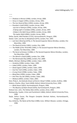select bibliography 163
——
——
—— Shadows in Bronze (1990), London, Arrow, 2000.
—— Venus in Copper (1991), London, Arrow, 1992.
—— The Iron Hand of Mars (1992), London, Arrow, 1993.
—— Poseidon’s Gold (1993), London, Arrow, 1994.
Last Act in Palmyra (1994), London, Arrow, 1995.
A Dying Light in Cordoba (1996), London, Arrow, 1997.
A Body in the Bath House (2001), London, Arrow, 2002.
The Jupiter Myth (2002), London, Arrow, 2003.
Defoe, Daniel, Moll Flanders (1722), Harmondsworth, Penguin, 1994.
Dexter, Colin, Last Bus to Woodstock (1975), London, Pan, 1997.
—— Last Seen Wearing (1976), in The Second Inspector Morse Omnibus, London, Pan
Macmillan, 1994.
—— The Dead of Jericho (1981), London, Pan, 1983.
—— The Riddle of the Third Mile (1983), in The Second Inspector Morse Omnibus,
London, Pan Macmillan, 1994.
—— The Secret of Annexe 3 (1986), in The Second Inspector Morse Omnibus, London,
Pan Macmillan, 1994.
—— The Wench is Dead (1989), London, Pan, 1998.
—— The Remorseful Day (2000), London, Pan, 2000.
Dibdin, Michael, Ratking (1988), London, Faber, 1999.
—— Vendetta (1990), London, Faber, 1999.
—— Cabal (1992), London, Faber, 1999.
—— Dead Lagoon (1994), London, Faber, 1999.
—— Cosí Fan Tutti (1996), London, Faber, 1999.
—— A Long Finish (1998), London, Faber, 1998.
—— Blood Rain (1999), London, Faber, 2000.
—— And Then You Die (2002), London, Faber, 2002.
—— Medusa (2003), London, Faber, 2003.
Dick, Philip K., Do Androids Dream of Electric Sheep? (1968), London, Grafton, 1984.
Dickens, Charles, Oliver Twist (1838), Oxford, Oxford University Press, 1999.
—— Bleak House (1853), Harmondsworth, Penguin, 1996.
—— The Mystery of Edwin Drood (1870), Harmondsworth, Penguin, 2002.
Dickson Carr, John, The Hollow Man (1935), London, Orion, 2002.
Dostoyevsky, Fyodor, Crime and Punishment (1866), Oxford, Oxford University Press,
1998.
Doyle, Arthur Conan, The Penguin Complete Sherlock Holmes, Harmondsworth,
Penguin, 1981.
Eco, Umberto, The Name of the Rose (1980), trans. William Weaver, London, Vintage,
1998.
——
 