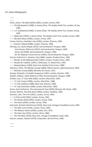 164 select bibliography
——
——
Ellroy, James, The Black Dahlia (1987), London, Arrow, 1993.
—— The Big Nowhere (1988), in James Ellroy: The Dudley Smith Trio, London, Arrow,
1999.
—— L.A. Confidential (1990), in James Ellroy: The Dudley Smith Trio, London, Arrow,
1999.
—— White Jazz (1992), in James Ellroy: The Dudley Smith Trio, London, Arrow, 1999.
—— My Dark Places (1996), London, Arrow, 1997.
Finney, Patricia, Firedrake’s Eye (1992), London, Phoenix, 1999.
—— Unicorn’s Blood (1998), London, Phoenix, 1998.
Fleming, Ian, Casino Royale (1953), Harmondsworth, Penguin, 2002.
From Russia, With Love (1957), Harmondsworth, Penguin, 2002.
Doctor No (1958), Harmondsworth, Penguin, 2002.
On Her Majesty’s Secret Service (1963), Harmondsworth, Penguin, 2002.
Forrest, Katherine V., Amateur City (1984), London, Pandora Press, 1987.
—— Murder at the Nightwood Bar (1987), London, Pandora Press, 1987.
—— Murder by Tradition (1991), Tallahassee, FL, Naiad Press, 1991.
—— Sleeping Bones (1999), New York, Berkley Prime Crime, 2000.
Gaboriau, Emile, The Widow Lerouge (1866), Milton Keynes, Lightning Source, 2003.
—— Monsieur Lecoq (1869), Mineola, NY, Dover, 1975.
George, Elizabeth, A Suitable Vengeance (1991), London, Bantam, 1992.
Godwin, William, Caleb Williams (1794), Harmondsworth, Penguin, 1988.
Grafton, Sue, ‘A’ is for Alibi (1982), London, Macmillan, 1993.
—— ‘C’ is for Corpse (1986), London, Macmillan, 1988.
—— ‘E’ is for Evidence (1988), New York, Bantam, 1989.
—— ‘G’ is for Gumshoe (1990), London, Macmillan, 1990.
Green, Anna Katherine, The Leavenworth Case (1878), Mineola, NY, Dover, 1982.
Grimes, Martha, The Dirty Duck (1984), London, Headline, 1987.
Grisham, John, The Firm (1991), London, Arrow, 1991.
—— A Time to Kill (1992), London, Arrow, 1992.
—— The Pelican Brief (1992), London, Arrow, 1992.
—— The Client (1994), London, Arrow, 1994.
Hammett, Dashiell, Red Harvest (1929), New York, Vintage Crime/Black Lizard, 1992.
—— The Dain Curse (1929), London, Orion, 2002.
—— The Maltese Falcon (1930), London, Pan, 1975.
—— The Glass Key (1931), London, Orion, 2002.
—— The Thin Man (1934), New York, Vintage Crime/Black Lizard, 1992.
Hansen, Joseph, Fadeout (1970), Harpenden, No Exit Press, 1996.
——
——
 