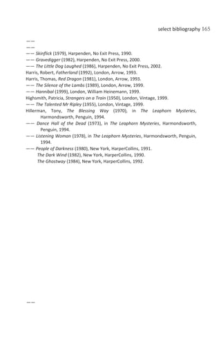select bibliography 165
——
——
—— Skinflick (1979), Harpenden, No Exit Press, 1990.
—— Gravedigger (1982), Harpenden, No Exit Press, 2000.
—— The Little Dog Laughed (1986), Harpenden, No Exit Press, 2002.
Harris, Robert, Fatherland (1992), London, Arrow, 1993.
Harris, Thomas, Red Dragon (1981), London, Arrow, 1993.
—— The Silence of the Lambs (1989), London, Arrow, 1999.
—— Hannibal (1999), London, William Heinemann, 1999.
Highsmith, Patricia, Strangers on a Train (1950), London, Vintage, 1999.
—— The Talented Mr Ripley (1955), London, Vintage, 1999.
Hillerman, Tony, The Blessing Way (1970), in The Leaphorn Mysteries,
Harmondsworth, Penguin, 1994.
—— Dance Hall of the Dead (1973), in The Leaphorn Mysteries, Harmondsworth,
Penguin, 1994.
—— Listening Woman (1978), in The Leaphorn Mysteries, Harmondsworth, Penguin,
1994.
—— People of Darkness (1980), New York, HarperCollins, 1991.
The Dark Wind (1982), New York, HarperCollins, 1990.
The Ghostway (1984), New York, HarperCollins, 1992.
——
 