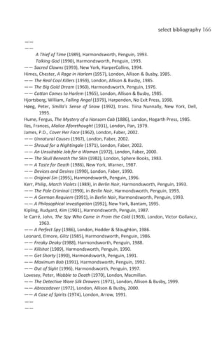 select bibliography 166
——
——
A Thief of Time (1989), Harmondsworth, Penguin, 1993.
Talking God (1990), Harmondsworth, Penguin, 1993.
—— Sacred Clowns (1993), New York, HarperCollins, 1994.
Himes, Chester, A Rage in Harlem (1957), London, Allison & Busby, 1985.
—— The Real Cool Killers (1959), London, Allison & Busby, 1985.
—— The Big Gold Dream (1960), Harmondsworth, Penguin, 1976.
—— Cotton Comes to Harlem (1965), London, Allison & Busby, 1985.
Hjortsberg, William, Falling Angel (1979), Harpenden, No Exit Press, 1998.
Høeg, Peter, Smilla’s Sense of Snow (1992), trans. Tiina Nunnally, New York, Dell,
1995.
Hume, Fergus, The Mystery of a Hansom Cab (1886), London, Hogarth Press, 1985.
Iles, Frances, Malice Aforethought (1931), London, Pan, 1979.
James, P.D., Cover Her Face (1962), London, Faber, 2002.
—— Unnatural Causes (1967), London, Faber, 2002.
—— Shroud for a Nightingale (1971), London, Faber, 2002.
—— An Unsuitable Job for a Woman (1972), London, Faber, 2000.
—— The Skull Beneath the Skin (1982), London, Sphere Books, 1983.
—— A Taste for Death (1986), New York, Warner, 1987.
—— Devices and Desires (1990), London, Faber, 1990.
—— Original Sin (1995), Harmondsworth, Penguin, 1996.
Kerr, Philip, March Violets (1989), in Berlin Noir, Harmondsworth, Penguin, 1993.
—— The Pale Criminal (1990), in Berlin Noir, Harmondsworth, Penguin, 1993.
—— A German Requiem (1991), in Berlin Noir, Harmondsworth, Penguin, 1993.
—— A Philosophical Investigation (1992), New York, Bantam, 1995.
Kipling, Rudyard, Kim (1901), Harmondsworth, Penguin, 1987.
le Carré, John, The Spy Who Came In From the Cold (1963), London, Victor Gollancz,
1963.
—— A Perfect Spy (1986), London, Hodder & Stoughton, 1986.
Leonard, Elmore, Glitz (1985), Harmondsworth, Penguin, 1986.
—— Freaky Deaky (1988), Harmondsworth, Penguin, 1988.
—— Killshot (1989), Harmondsworth, Penguin, 1990.
—— Get Shorty (1990), Harmondsworth, Penguin, 1991.
—— Maximum Bob (1991), Harmondsworth, Penguin, 1992.
—— Out of Sight (1996), Harmondsworth, Penguin, 1997.
Lovesey, Peter, Wobble to Death (1970), London, Macmillan.
—— The Detective Wore Silk Drawers (1971), London, Allison & Busby, 1999.
—— Abracadaver (1972), London, Allison & Busby, 2000.
—— A Case of Spirits (1974), London, Arrow, 1991.
——
——
 