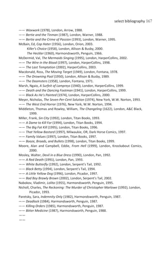 select bibliography 167
—— Waxwork (1978), London, Arrow, 1988.
—— Bertie and the Tinman (1987), London, Warner, 1988.
—— Bertie and the Crime of Passion (1993), London, Warner, 1995.
McBain, Ed, Cop Hater (1956), London, Orion, 2003.
Killer’s Choice (1958), London, Allison & Busby, 2000.
The Heckler (1960), Harmondsworth, Penguin, 1966.
McDermid, Val, The Mermaids Singing (1995), London, HarperCollins, 2002.
—— The Wire in the Blood (1997), London, HarperCollins, 1998.
—— The Last Temptation (2002), HarperCollins, 2003.
Macdonald, Ross, The Moving Target (1949), London, Fontana, 1978.
—— The Drowning Pool (1950), London, Allison & Busby, 1989.
—— The Doomsters (1958), London, Fontana, 1971.
Marsh, Ngaio, A Surfeit of Lampreys (1940), London, HarperCollins, 1999.
—— Death and the Dancing Footman (1941), London, HarperCollins, 1999.
—— Black As He’s Painted (1974), London, HarperCollins, 2000.
Meyer, Nicholas, The Seven-Per-Cent Solution (1974), New York, W.W. Norton, 1993.
—— The West End Horror (1976), New York, W.W. Norton, 1994.
Middleton, Thomas and Rowley, William, The Changeling (1622), London, A&C Black,
1999.
Miller, Frank, Sin City (1992), London, Titan Books, 1993.
—— A Dame to Kill For (1994), London, Titan Books, 1994.
—— The Big Fat Kill (1995), London, Titan Books, 1996.
—— That Yellow Bastard (1997), Milwaukie, OR, Dark Horse Comics, 1997.
—— Family Values (1997), London, Titan Books, 1997.
—— Booze, Broads, and Bullets (1998), London, Titan Books, 1999.
Moore, Alan and Campbell, Eddie, From Hell (1999), London, Knockabout Comics,
2000.
Mosley, Walter, Devil in a Blue Dress (1990), London, Pan, 1992.
—— A Red Death (1991), London, Pan, 1993.
—— White Butterfly (1992), London, Serpent’s Tail, 1992.
—— Black Betty (1994), London, Serpent’s Tail, 1994.
—— A Little Yellow Dog (1996), London, Picador, 1997.
—— Bad Boy Brawly Brown (2002), London, Serpent’s Tail, 2002.
Nabokov, Vladimir, Lolita (1955), Harmondsworth, Penguin, 1995.
Nicholl, Charles, The Reckoning: The Murder of Christopher Marlowe (1992), London,
Picador, 1993.
Paretsky, Sara, Indemnity Only (1982), Harmondsworth, Penguin, 1987.
—— Deadlock (1984), Harmondsworth, Penguin, 1987.
—— Killing Orders (1985), Harmondsworth, Penguin, 1987.
—— Bitter Medicine (1987), Harmondsworth, Penguin, 1988.
——
——
 