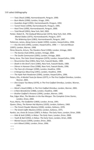 168 select bibliography
—— Toxic Shock (1988), Harmondsworth, Penguin, 1990.
—— Burn Marks (1990), London, Virago, 1991.
—— Guardian Angel (1992), Harmondsworth, Penguin, 1992.
—— Tunnel Vision (1994), Harmondsworth, Penguin, 1995.
—— Hard Time (1999), Harmondsworth, Penguin, 2000.
—— Total Recall (2001), New York, Dell, 2002.
Parker, Robert B., The Godwulf Manuscript (1973), New York, Dell, 1996.
Mortal Stakes (1975), Harmondsworth, Penguin, 1977.
The Widening Gyre (1983), Harmondsworth, Penguin, 1987.
Patterson, James, Along Came a Spider (1992), London, HarperCollins, 1994.
—— Kiss the Girls (1995), London, HarperCollins, 1996 —— Cat and Mouse
(1997), London, Warner, 1998.
Pérez-Reverte, Arturo, The Flanders Panel (1990), London, Vintage, 2003.
—— The Dumas Club (1993), London, Vintage, 2003.
—— The Seville Communion (1995), London, Vintage, 2003.
Perry, Anne, The Cater Street Hangman (1979), London, HarperCollins, 1998.
—— Resurrection Row (1981), New York, Fawcett Books, 1989.
—— Death in the Devil’s Acre (1985), New York, Fawcett Books, 1989.
—— Silence in Hanover Close (1988), New York, Fawcett Books, 1996.
—— The Face of a Stranger (1990), London, Headline, 1994.
—— A Dangerous Mourning (1991), London, Headline, 1994.
—— The Hyde Park Headsman (1994), London, HarperCollins, 1996.
Peters, Ellis, A Morbid Taste for Bones (1977), in The First Cadfael Omnibus, London,
Warner, 2001.
—— One Corpse Too Many (1979), in The First Cadfael Omnibus, London, Warner,
2001.
—— Monk’s-Hood (1980), in The First Cadfael Omnibus, London, Warner, 2001.
—— A Rare Benedictine (1988), London, Headline, 1989.
—— Brother Cadfael’s Penance (1994), London, Warner, 1995.
Poe, Edgar Allan, The Murders in the Rue Morgue: The Complete Crime Stories,
London, Orion, 2002.
Puzo, Mario, The Godfather (1969), London, Arrow, 1991.
Queen, Ellery, The Roman Hat Mystery (1929), London, Gollancz, 1969.
—— The French Powder Mystery (1930), London, Gollancz, 1970.
—— The Greek Coffin Mystery (1932), London, Gollancz, 1971.
Rankin, Ian, Knots & Crosses (1987), in Rebus: The Early Years, London, Orion, 2000.
—— Hide & Seek (1990), in Rebus: The Early Years, London, Orion, 2000.
—— Tooth & Nail (1992), in Rebus: The Early Years, London, Orion, 2000.
—— Mortal Causes (1994), London, Orion, 2002.
—— Let it Bleed (1996), London, Orion, 1996.
——
——
 