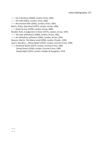 select bibliography 169
—— Set in Darkness (2000), London, Orion, 2002.
—— The Falls (2001), London, Orion, 2002.
—— Resurrection Men (2001), London, Orion, 2002.
Reichs, Kathy, Deja Dead (1997), London, Arrow, 1998.
—— Death du Jour (1999), London, Arrow, 2000.
Rendell, Ruth, A Judgement in Stone (1977), London, Arrow, 1978.
—— The Lake of Darkness (1980), London, Arrow, 1981.
—— An Unkindness of Ravens (1985), London, Arrow, 1994.
Rowson, Martin, The Waste Land (1990), London, Picador, 1999.
Sayers, Dorothy L., Whose Body? (1923), London, Coronet Crime, 1989.
—— Unnatural Death (1927), London, Coronet Crime, 1989.
Strong Poison (1930), London, Coronet Crime, 1989.
Gaudy Night (1935), London, Hodder & Stoughton, 1970.
——
——
 