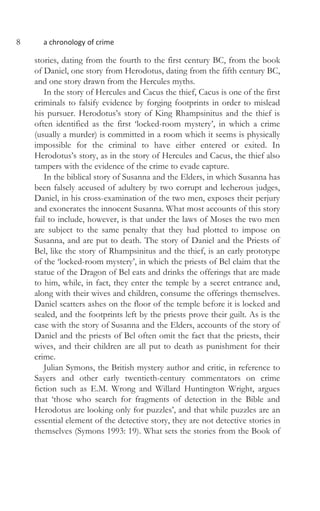 8 a chronology of crime
stories, dating from the fourth to the first century BC, from the book
of Daniel, one story from Herodotus, dating from the fifth century BC,
and one story drawn from the Hercules myths.
In the story of Hercules and Cacus the thief, Cacus is one of the first
criminals to falsify evidence by forging footprints in order to mislead
his pursuer. Herodotus’s story of King Rhampsinitus and the thief is
often identified as the first ‘locked-room mystery’, in which a crime
(usually a murder) is committed in a room which it seems is physically
impossible for the criminal to have either entered or exited. In
Herodotus’s story, as in the story of Hercules and Cacus, the thief also
tampers with the evidence of the crime to evade capture.
In the biblical story of Susanna and the Elders, in which Susanna has
been falsely accused of adultery by two corrupt and lecherous judges,
Daniel, in his cross-examination of the two men, exposes their perjury
and exonerates the innocent Susanna. What most accounts of this story
fail to include, however, is that under the laws of Moses the two men
are subject to the same penalty that they had plotted to impose on
Susanna, and are put to death. The story of Daniel and the Priests of
Bel, like the story of Rhampsinitus and the thief, is an early prototype
of the ‘locked-room mystery’, in which the priests of Bel claim that the
statue of the Dragon of Bel eats and drinks the offerings that are made
to him, while, in fact, they enter the temple by a secret entrance and,
along with their wives and children, consume the offerings themselves.
Daniel scatters ashes on the floor of the temple before it is locked and
sealed, and the footprints left by the priests prove their guilt. As is the
case with the story of Susanna and the Elders, accounts of the story of
Daniel and the priests of Bel often omit the fact that the priests, their
wives, and their children are all put to death as punishment for their
crime.
Julian Symons, the British mystery author and critic, in reference to
Sayers and other early twentieth-century commentators on crime
fiction such as E.M. Wrong and Willard Huntington Wright, argues
that ‘those who search for fragments of detection in the Bible and
Herodotus are looking only for puzzles’, and that while puzzles are an
essential element of the detective story, they are not detective stories in
themselves (Symons 1993: 19). What sets the stories from the Book of
 