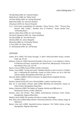 select bibliography 171
The Big Sleep (1946: dir. Howard Hawks)
Blade Runner (1982: dir. Ridley Scott)
The Blue Dahlia (1946: dir. George Marshall)
Body Heat (1981: dir. Lawrence Kasdan)
Chinatown (1974: dir. Roman Polanski)
C.S.I.: Crime Scene Investigation (TV episodes: ‘Chaos Theory’; ‘Ellie’; ‘“Primum Non
Nocere” AKA “Icings”’; ‘Random Acts of Violence’; ‘Scuba Doobie Doo’;
‘Unfriendly Skies’)
Devil in a Blue Dress (1995: dir. Carl Franklin)
The Devil’s Advocate (1997: dir. Taylor Hackford)
Die Hard (1988: dir. John McTiernan)
Identity (2003: dir. James Margold)
Memento (2000: dir. Christopher Nolan)
U Turn (1997: dir. Oliver Stone)
V.I. Warshawski (1991: dir. Jeff Kanew)
CRITICISM
Auden, W.H. (1963) ‘The Guilty Vicarage’, in Dyer’s Hand and Other Essays, London,
Faber, pp. 15–24.
Babener, Liahna K. (1995) ‘Raymond Chandler’s City of Lies’, in Los Angeles in Fiction:
A Collection of Essays, revised edn, ed. David Fine, Albuquerque: University of
New Mexico Press, pp. 127–49.
Bacon, Francis (1999) Essays (1598), London, Everyman.
Barley, Tony (1990) ‘“Loving and Lying”: Multiple Identity in John le Carré’s A Perfect
Spy’, in Watching the Detectives: Essays on Crime Fiction, ed. Ian A. Bell and
Graham Daldry, Basingstoke, Macmillan, pp. 152–71.
Barnard, Robert (1980) A Talent to Deceive: An Appreciation of Agatha Christie,
London, Collins.
Barthes, Roland (1975) S/Z, trans. Richard Miller, London, Jonathan Cape.
Bell, Ian A. and Daldry, Graham (eds) (1990) Watching the Detectives: Essays on
Crime Fiction, Basingstoke, Macmillan.
Belsey, Catherine (1985) The Subject of Tragedy: Identity and Difference in
Renaissance Drama, London, Methuen.
Bertens, Hans and D’haen, Theo (2001) Contemporary American Crime Fiction,
Basingstoke, Palgrave Macmillan.
Bhabha, Homi (1994) The Location of Culture, London, Routledge.
Bird, Delys (ed.) (1993) Killing Women: Rewriting Detective Fiction, Sydney, Angus &
Robertson.
Bloom, Clive (ed.) (1990) Twentieth-Century Suspense: The Thriller Comes of Age
Basingstoke, Palgrave Macmillan.
 