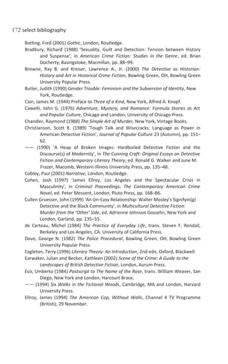172 select bibliography
Botting, Fred (2001) Gothic, London, Routledge.
Bradbury, Richard (1988) ‘Sexuality, Guilt and Detection: Tension between History
and Suspense’, in American Crime Fiction: Studies in the Genre, ed. Brian
Docherty, Basingstoke, Macmillan, pp. 88–99.
Browne, Ray B. and Kreiser, Lawrence A., Jr. (2000) The Detective as Historian:
History and Art in Historical Crime Fiction, Bowling Green, OH, Bowling Green
University Popular Press.
Butler, Judith (1990) Gender Trouble: Feminism and the Subversion of Identity, New
York, Routledge.
Cain, James M. (1944) Preface to Three of a Kind, New York, Alfred A. Knopf.
Cawelti, John G. (1976) Adventure, Mystery, and Romance: Formula Stories as Art
and Popular Culture, Chicago and London, University of Chicago Press.
Chandler, Raymond (1988) The Simple Art of Murder, New York, Vintage Books.
Christianson, Scott R. (1989) ‘Tough Talk and Wisecracks: Language as Power in
American Detective Fiction’, Journal of Popular Culture 23 (Autumn), pp. 151–
62.
—— (1990) ‘A Heap of Broken Images: Hardboiled Detective Fiction and the
Discourse(s) of Modernity’, in The Cunning Craft: Original Essays on Detective
Fiction and Contemporary Literary Theory, ed. Ronald G. Walker and June M.
Frazer, Macomb, Western Illinois University Press, pp. 135–48.
Cobley, Paul (2001) Narrative, London, Routledge.
Cohen, Josh (1997) ‘James Ellroy, Los Angeles and the Spectacular Crisis in
Masculinity’, in Criminal Proceedings: The Contemporary American Crime
Novel, ed. Peter Messent, London, Pluto Press, pp. 168–86.
Cullen Gruesser, John (1999) ‘An Un-Easy Relationship: Walter Mosley’s Signifyin(g)
Detective and the Black Community’, in Multicultural Detective Fiction:
Murder from the ‘Other’ Side, ed. Adrienne Johnson Gosselin, New York and
London, Garland, pp. 235–55.
de Certeau, Michel (1984) The Practice of Everyday Life, trans. Steven F. Rendall,
Berkeley and Los Angeles, CA: University of California Press.
Dove, George N. (1982) The Police Procedural, Bowling Green, OH, Bowling Green
University Popular Press.
Eagleton, Terry (1996) Literary Theory: An Introduction, 2nd edn, Oxford, Blackwell.
Earwaker, Julian and Becker, Kathleen (2002) Scene of the Crime: A Guide to the
Landscapes of British Detective Fiction, London, Aurum Press.
Eco, Umberto (1984) Postscript to The Name of the Rose, trans. William Weaver, San
Diego, New York and London, Harcourt Brace.
—— (1994) Six Walks in the Fictional Woods, Cambridge, MA and London, Harvard
University Press.
Ellroy, James (1994) The American Cop, Without Walls, Channel 4 TV Programme
(British), 29 November.
 