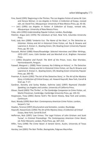 select bibliography 173
Fine, David (1995) ‘Beginning in the Thirties: The Los Angeles Fiction of James M. Cain
and Horace McCoy’, in Los Angeles in Fiction: A Collection of Essays, revised
edn, ed. David Fine, Albuquerque: University of New Mexico Press, pp. 43–66.
—— (ed.) (1995) Los Angeles in Fiction: A Collection of Essays, revised edn,
Albuquerque: University of New Mexico Press.
Fiske, John (1992) Understanding Popular Culture, London, Routledge.
Fletcher, Angus (ed.) (1976) The Literature of Fact, New York, Columbia University
Press.
Ford, Judy Ann (2000) ‘Umberto Eco: The Name of the Rose’, in The Detective as
Historian: History and Art in Historical Crime Fiction, ed. Ray B. Browne and
Lawrence A. Kreiser Jr., Bowling Green, OH, Bowling Green University Popular
Press, pp. 95–110.
Foucault, Michel (1980) Power/Knowledge: Selected Interviews and Other Writings,
1972–1977, trans. Colin Gordon and Leo Marshall et al., Brighton: Harvester
Press.
—— (1991) Discipline and Punish: The Birth of the Prison, trans. Alan Sheridan,
Harmondsworth, Penguin.
Foxwell, Margaret L. (2000) ‘Peter Lovesey: No Cribbing on History’, in The Detective
as Historian: History and Art in Historical Crime Fiction, ed. Ray B. Browne and
Lawrence A. Kreiser Jr., Bowling Green, OH, Bowling Green University Popular
Press, pp. 283–92.
Freeman, R. Austin (1992) ‘The Art of the Detective Story’, in The Art of the Mystery
Story: A Collection of Critical Essays, ed. Howard Haycraft, New York, Carroll &
Graf, pp. 7–17.
Gardiner, Dorothy and Sorley Walker, Kathrine (eds) (1997) Raymond Chandler
Speaking, Los Angeles and London, University of California Press.
Glover, David (2003) ‘The Thriller’, in The Cambridge Companion to Crime Fiction, ed.
Martin Priestman, Cambridge, Cambridge University Press, pp. 135–53.
Hargreaves, Tracy (2001) Donna Tartt’s The Secret History, New York and London,
Continuum.
Haut, Woody (1999) Neon Noir: Contemporary American Crime Fiction, London,
Serpent’s Tail.
Hawkes, Terence (1997) Structuralism and Semiotics, London, Routledge.
Haycraft, Howard (ed.) (1992) The Art of the Mystery Story: A Collection of Critical
Essays, New York, Carroll & Graf.
Heffernan, Nick (1997) ‘Law Crimes: The Legal Fictions of John Grisham and Scott
Turow’, in Criminal Proceedings: The Contemporary American Crime Novel,
ed. Peter Messent, London, Pluto Press, pp. 187–213.
Hilfer, Tony (1990) The Crime Novel: A Variant Genre, Austin, University of Texas
Press.
Horsley, Lee (2001) The Noir Thriller, Basingstoke, Palgrave Macmillan.
 