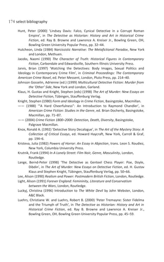 174 select bibliography
Hunt, Peter (2000) ‘Lindsey Davis: Falco, Cynical Detective in a Corrupt Roman
Empire’, in The Detective as Historian: History and Art in Historical Crime
Fiction, ed. Ray B. Browne and Lawrence A. Kreiser Jr., Bowling Green, OH,
Bowling Green University Popular Press, pp. 32–44.
Hutcheon, Linda (1984) Narcissistic Narrative: The Metafictional Paradox, New York
and London, Methuen.
Jacobs, Naomi (1990) The Character of Truth: Historical Figures in Contemporary
Fiction, Carbondale and Edwardsville, Southern Illinois University Press.
Jarvis, Brian (1997) ‘Watching the Detectives: Body Images, Sexual Politics and
Ideology in Contemporary Crime Film’, in Criminal Proceedings: The Contemporary
American Crime Novel, ed. Peter Messent, London, Pluto Press, pp. 214–40.
Johnson Gosselin, Adrienne (ed.) (1999) Multicultural Detective Fiction: Murder from
the ‘Other’ Side, New York and London, Garland.
Klaus, H. Gustav and Knight, Stephen (eds) (1998) The Art of Murder: New Essays on
Detective Fiction, Tübingen, Stauffenburg Verlag.
Knight, Stephen (1980) Form and Ideology in Crime Fiction, Basingstoke, Macmillan.
—— (1988) ‘“A Hard Cheerfulness”: An Introduction to Raymond Chandler’, in
American Crime Fiction: Studies in the Genre, ed. Brian Docherty, Basingstoke,
Macmillan, pp. 71–87.
—— (2004) Crime Fiction 1800–2000: Detection, Death, Diversity, Basingstoke,
Palgrave Macmillan.
Knox, Ronald A. (1992) ‘Detective Story Decalogue’, in The Art of the Mystery Story: A
Collection of Critical Essays, ed. Howard Haycraft, New York, Carroll & Graf,
pp. 194–6.
Kristeva, Julia (1982) Powers of Horror: An Essay in Abjection, trans. Leon S. Roudiez,
New York, Columbia University Press.
Krutnik, Frank (1994) In A Lonely Street: Film Noir, Genre, Masculinity, London,
Routledge.
Lange, Bernd-Peter (1998) ‘The Detective as Genteel Chess Player: Poe, Doyle,
Dibdin’, in The Art of Murder: New Essays on Detective Fiction, ed. H. Gustav
Klaus and Stephen Knight, Tübingen, Stauffenburg Verlag, pp. 50–66.
Lee, Alison (1990) Realism and Power: Postmodern British Fiction, London, Routledge.
Light, Alison (1991) Forever England: Femininity, Literature and Conservatism
between the Wars, London, Routledge.
Luckyj, Christina (1996) Introduction to The White Devil by John Webster, London,
A&C Black.
Luehrs, Christiane W. and Luehrs, Robert B. (2000) ‘Peter Tremayne: Sister Fidelma
and the Triumph of Truth’, in The Detective as Historian: History and Art in
Historical Crime Fiction, ed. Ray B. Browne and Lawrence A. Kreiser Jr.,
Bowling Green, OH, Bowling Green University Popular Press, pp. 45–59.
 