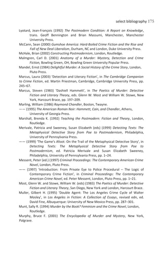 select bibliography 175
Lyotard, Jean-François (1992) The Postmodern Condition: A Report on Knowledge,
trans. Geoff Bennington and Brian Massumi, Manchester, Manchester
University Press.
McCann, Sean (2000) Gumshoe America: Hard-Boiled Crime Fiction and the Rise and
Fall of New Deal Liberalism, Durham, NC and London, Duke University Press.
McHale, Brian (2002) Constructing Postmodernism, London, Routledge.
Malmgren, Carl D. (2001) Anatomy of a Murder: Mystery, Detection and Crime
Fiction, Bowling Green, OH, Bowling Green University Popular Press.
Mandel, Ernst (1984) Delightful Murder: A Social History of the Crime Story, London,
Pluto Press.
Marcus, Laura (2003) ‘Detection and Literary Fiction’, in The Cambridge Companion
to Crime Fiction, ed. Martin Priestman, Cambridge, Cambridge University Press, pp.
245–67.
Marcus, Steven (1983) ‘Dashiell Hammett’, in The Poetics of Murder: Detective
Fiction and Literary Theory, eds. Glenn W. Most and William W. Stowe, New
York, Harcourt Brace, pp. 197–209.
Marling, William (1986) Raymond Chandler, Boston, Twayne.
—— (1995) The American Roman Noir: Hammett, Cain, and Chandler, Athens,
University of Georgia Press.
Marshall, Brenda K. (1992) Teaching the Postmodern: Fiction and Theory, London,
Routledge.
Merivale, Patricia and Sweeney, Susan Elizabeth (eds) (1999) Detecting Texts: The
Metaphysical Detective Story from Poe to Postmodernism, Philadelphia,
University of Pennsylvania Press.
—— (1999) ‘The Game’s Afoot: On the Trail of the Metaphysical Detective Story’, in
Detecting Texts: The Metaphysical Detective Story from Poe to
Postmodernism, ed. Patricia Merivale and Susan Elizabeth Sweeney,
Philadelphia, University of Pennsylvania Press, pp. 1–24.
Messent, Peter (ed.) (1997) Criminal Proceedings: The Contemporary American Crime
Novel, London, Pluto Press.
—— (1997) ‘Introduction: From Private Eye to Police Procedural – The Logic of
Contemporary Crime Fiction’, in Criminal Proceedings: The Contemporary
American Crime Novel, ed. Peter Messent, London, Pluto Press, pp. 1–21.
Most, Glenn W. and Stowe, William W. (eds) (1983) The Poetics of Murder: Detective
Fiction and Literary Theory, San Diego, New York and London, Harcourt Brace.
Muller, Gilbert H. (1995) ‘Double Agent: The Los Angeles Crime Cycle of Walter
Mosley’, in Los Angeles in Fiction: A Collection of Essays, revised edn, ed.
David Fine, Albuquerque: University of New Mexico Press, pp. 287–301.
Munt, Sally R. (1994) Murder by the Book? Feminism and the Crime Novel, London,
Routledge.
Murphy, Bruce F. (2001) The Encyclopedia of Murder and Mystery, New York,
Palgrave.
 