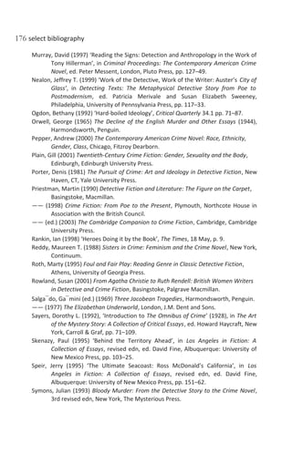 176 select bibliography
Murray, David (1997) ‘Reading the Signs: Detection and Anthropology in the Work of
Tony Hillerman’, in Criminal Proceedings: The Contemporary American Crime
Novel, ed. Peter Messent, London, Pluto Press, pp. 127–49.
Nealon, Jeffrey T. (1999) ‘Work of the Detective, Work of the Writer: Auster’s City of
Glass’, in Detecting Texts: The Metaphysical Detective Story from Poe to
Postmodernism, ed. Patricia Merivale and Susan Elizabeth Sweeney,
Philadelphia, University of Pennsylvania Press, pp. 117–33.
Ogdon, Bethany (1992) ‘Hard-boiled Ideology’, Critical Quarterly 34.1 pp. 71–87.
Orwell, George (1965) The Decline of the English Murder and Other Essays (1944),
Harmondsworth, Penguin.
Pepper, Andrew (2000) The Contemporary American Crime Novel: Race, Ethnicity,
Gender, Class, Chicago, Fitzroy Dearborn.
Plain, Gill (2001) Twentieth-Century Crime Fiction: Gender, Sexuality and the Body,
Edinburgh, Edinburgh University Press.
Porter, Denis (1981) The Pursuit of Crime: Art and Ideology in Detective Fiction, New
Haven, CT, Yale University Press.
Priestman, Martin (1990) Detective Fiction and Literature: The Figure on the Carpet,
Basingstoke, Macmillan.
—— (1998) Crime Fiction: From Poe to the Present, Plymouth, Northcote House in
Association with the British Council.
—— (ed.) (2003) The Cambridge Companion to Crime Fiction, Cambridge, Cambridge
University Press.
Rankin, Ian (1998) ‘Heroes Doing it by the Book’, The Times, 18 May, p. 9.
Reddy, Maureen T. (1988) Sisters in Crime: Feminism and the Crime Novel, New York,
Continuum.
Roth, Marty (1995) Foul and Fair Play: Reading Genre in Classic Detective Fiction,
Athens, University of Georgia Press.
Rowland, Susan (2001) From Agatha Christie to Ruth Rendell: British Women Writers
in Detective and Crime Fiction, Basingstoke, Palgrave Macmillan.
Salga¯do, Ga¯mini (ed.) (1969) Three Jacobean Tragedies, Harmondsworth, Penguin.
—— (1977) The Elizabethan Underworld, London, J.M. Dent and Sons.
Sayers, Dorothy L. (1992), ‘Introduction to The Omnibus of Crime’ (1928), in The Art
of the Mystery Story: A Collection of Critical Essays, ed. Howard Haycraft, New
York, Carroll & Graf, pp. 71–109.
Skenazy, Paul (1995) ‘Behind the Territory Ahead’, in Los Angeles in Fiction: A
Collection of Essays, revised edn, ed. David Fine, Albuquerque: University of
New Mexico Press, pp. 103–25.
Speir, Jerry (1995) ‘The Ultimate Seacoast: Ross McDonald’s California’, in Los
Angeles in Fiction: A Collection of Essays, revised edn, ed. David Fine,
Albuquerque: University of New Mexico Press, pp. 151–62.
Symons, Julian (1993) Bloody Murder: From the Detective Story to the Crime Novel,
3rd revised edn, New York, The Mysterious Press.
 