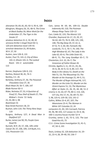 179
INDEX
alienation 59, 69, 81, 83, 92–3, 95–6, 109
Allingham, Margery 26, 35, 48–9; The Crime
at Black Dudley 26; More Work for the
Undertaker 27; The Tiger in the
Smoke 27
amateur detective 21–2, 32, 40, 42
amnesia thriller 2 Angel Heart 82–3,
120 anti-detective novel 139–41
armchair detection 21, 49 Auden,
W.H. 27, 50
Austen, Jane 128–9, 131
Auster, Paul 73, 141–2; City of Glass
141–2; Ghosts 141–2; The Locked
Room 141–2 automobile
113
Barron, Stephanie 128–9, 131
Barthes, Roland 38, 45, 74–5
Bentley, E.C. 26
Berkeley, Anthony 27, 36; The Poisoned
Chocolates Case 27, 36
Black Mask 29, 56–7, 109, 147
Blade Runner 82–3
Blake, Nicholas 27, 53; A Question of
Proof 27; Thou Shell of Death 27; The
Widow’s Cruise 53 body
21, 43, 80–1, 98
Boomtown 31
Bow Street Runners 18, 23
Buchan, John 119; The Thirty-Nine Steps
119
Burgess, Anthony 127; A Dead Man in
Deptford 127
Burke, James Lee 90, 95; Purple Cane
Road 95
Burnett, W.R. 29, 57, 106, 109; Little
Caesar 29, 57, 106, 109, 114 Byatt, A.S.
131; Possession 131
Cain, James M. 69, 84, 109–13; Double
Indemnity 69, 110; The Postman
Always Rings Twice 110–13
Carr, Caleb 32, 133; The Alienist 133
Chandler, Raymond 16–17, 23, 29, 37,
56–62, 64–73, 76–9, 109, 125, 130,
140; The Big Sleep 29, 57, 61–2,
67–8, 71–2, 82, 84; Farewell, My
Lovely 65, 71–2, 76–7, 79, 140; The
High Window 62, 67; The Lady in the
Lake 62, 65–6; The Little Sister 65,
68–9, 71; The Long Goodbye 65–7, 73
Chesterton, G.K. 22, 26–7; The
Innocence of Father Brown 26
Christie, Agatha 3, 11, 19–21, 24, 26,
35–6, 38, 42–9, 51–4, 89, 117; The
Body in the Library 51; Death on the
Nile 51, 53; The Mousetrap 53; The
Murder at the Vicarage 21, 44–5, 51;
The Murder of Roger Ackroyd 46, 117;
Murder on the Links 51; Murder on the
Orient Express 51, 53; The Mysterious
Affair at Styles 21, 26, 35, 44, 48, 51–2
cinema 3, 52, 63, 67–70, 80–2, 114, 120,
127 city, the 17, 41, 50, 69–72, 92–
3, 98, 125–6, 129–30, 133, 141–2
Collins, Wilkie 23–4, 87, 107; The
Moonstone 23–4; The Woman in
White 107 Columbo 22, 24
computers 41, 83, 101 Cornwell, Patricia
44, 96, 98–103, 117 corpse 12, 43–4, 58,
100–1 country-house murder 52–4
Crumley, James 1, 65, 72–3, 115; The Last
Good Kiss 65, 73
C.S.I.: Crime Scene Investigation 31, 41–5,
47, 50–3, 101
Davis, Lindsey 32, 126 deduction 14, 19–
21, 23–4, 28, 39–40, 59, 136–7
 