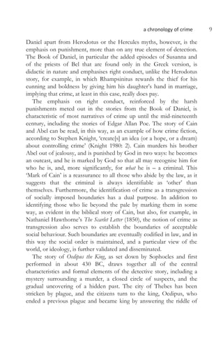 a chronology of crime 9
Daniel apart from Herodotus or the Hercules myths, however, is the
emphasis on punishment, more than on any true element of detection.
The Book of Daniel, in particular the added episodes of Susanna and
of the priests of Bel that are found only in the Greek version, is
didactic in nature and emphasises right conduct, unlike the Herodotus
story, for example, in which Rhampsinitus rewards the thief for his
cunning and boldness by giving him his daughter’s hand in marriage,
implying that crime, at least in this case, really does pay.
The emphasis on right conduct, reinforced by the harsh
punishments meted out in the stories from the Book of Daniel, is
characteristic of most narratives of crime up until the mid-nineteenth
century, including the stories of Edgar Allan Poe. The story of Cain
and Abel can be read, in this way, as an example of how crime fiction,
according to Stephen Knight, ‘create[s] an idea (or a hope, or a dream)
about controlling crime’ (Knight 1980: 2). Cain murders his brother
Abel out of jealousy, and is punished by God in two ways: he becomes
an outcast, and he is marked by God so that all may recognise him for
who he is, and, more significantly, for what he is – a criminal. This
‘Mark of Cain’ is a reassurance to all those who abide by the law, as it
suggests that the criminal is always identifiable as ‘other’ than
themselves. Furthermore, the identification of crime as a transgression
of socially imposed boundaries has a dual purpose. In addition to
identifying those who lie beyond the pale by marking them in some
way, as evident in the biblical story of Cain, but also, for example, in
Nathaniel Hawthorne’s The Scarlet Letter (1850), the notion of crime as
transgression also serves to establish the boundaries of acceptable
social behaviour. Such boundaries are eventually codified in law, and in
this way the social order is maintained, and a particular view of the
world, or ideology, is further validated and disseminated.
The story of Oedipus the King, as set down by Sophocles and first
performed in about 430 BC, draws together all of the central
characteristics and formal elements of the detective story, including a
mystery surrounding a murder, a closed circle of suspects, and the
gradual uncovering of a hidden past. The city of Thebes has been
stricken by plague, and the citizens turn to the king, Oedipus, who
ended a previous plague and became king by answering the riddle of
 