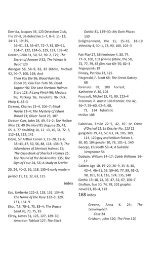Derrida, Jacques 34, 123 Detection Club,
the 27–8, 36 detective 1–7, 8–9, 11–12,
14–17, 19–35,
36–51, 53, 55–67, 72–7, 81, 89–91,
104–7, 122, 124–5, 129, 133, 139–42
Dexter, Colin 31, 50, 52, 90–2, 129; The
Secret of Annexe 3 52; The Wench is
Dead 129
dialogue 56, 58–9, 83, 87 Dibdin, Michael
92, 96–7, 100, 128; And
Then You Die 96; Blood Rain 96;
Cabal 96; Cosí Fan Tutti 96; Dead
Lagoon 96; The Last Sherlock Holmes
Story 128; A Long Finish 96; Medusa
96; Ratking 96; Vendetta 96 Dick,
Philip K. 82–3
Dickens, Charles 23–4, 106–7; Bleak
House 23–4; The Mystery of Edwin
Drood 23; Oliver Twist 23, 107
Dickson Carr, John 28, 49, 51–2; The Hollow
Man 28, 49 Die Hard 81 disguise 25, 42,
65–6, 77 doubling 10, 12–13, 16, 34, 72–3,
112–13, 119, 141
Doyle, Sir Arthur Conan 3, 19–20, 21–6,
38–43, 47, 50, 56, 88, 118, 135–7; The
Adventures of Sherlock Holmes 25;
The Case-Book of Sherlock Holmes 25;
The Hound of the Baskervilles 135; The
Sign of Four 24, 56; A Study in Scarlet
20, 24, 40–2, 56, 118, 135–6 early modern
period 11, 13, 32, 63, 125
index
Eco, Umberto 122–3, 128, 131, 134–9;
The Name of the Rose 122–3, 129,
131, 134–9
Eliot, T.S. 70–1, 75, 83–4; The Waste
Land 70, 73, 75, 83
Ellroy, James 31, 125, 127, 129–30;
American Tabloid 127; The Black
Dahlia 31, 129–30; My Dark Places
130
Enlightenment, the 11, 15–16, 18–19
ethnicity 4, 30–1, 78, 90, 100, 102–3
Fair Play 27, 36 feminism 4, 30, 74,
77–9, 100, 102 femme fatale, the 58,
72, 77, 79, 83 film noir 69–70, 82–3
fingerprints 19
Finney, Patricia 32, 125
Fitzgerald, F. Scott 68; The Great Gatsby
68
forensics 98, 100 Forrest,
Katherine V. 30, 104
Foucault, Michel 13, 45, 89, 123–4
Freeman, R. Austin 106 frontier, the 42,
56–7, 59–60, 62–5, 68,
71, 114 futuristic
thriller 108
Gaboriau, Emile 22–5, 42, 87; Le Crime
d’Orcival 22; Le Dossier No. 113 22
gangsters 29, 42, 57, 63, 74, 105, 109,
114, 120 gay and lesbian fiction 4,
30, 80, 104 gender 30, 78, 101–3, 140
George, Elizabeth 53–4; A Suitable
Vengeance 54
Godwin, William 14–17; Caleb Williams 14–
17
Golden Age 10, 19–20, 26–9, 35–8, 40,
42–4, 46–51, 53, 59–60, 77, 88, 91–2,
98, 101, 103, 116, 124, 135, 140
Gothic 15–18, 28, 35, 47, 52, 67, 106–7
Grafton, Sue 30, 74, 78, 102 graphic
novel 63, 83–4, 128
168 index
Greene, Anna K. 24; The
Leavenworth
Case 24
Grisham, John 120; The Firm 120
 