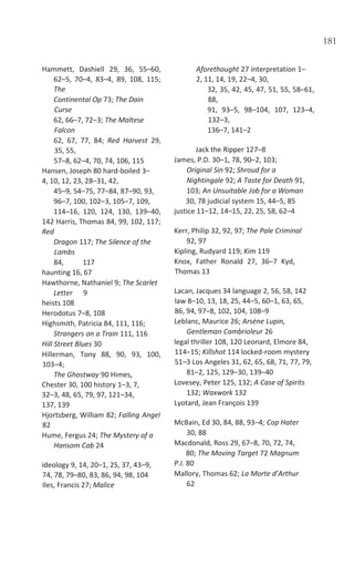 181
Hammett, Dashiell 29, 36, 55–60,
62–5, 70–4, 83–4, 89, 108, 115;
The
Continental Op 73; The Dain
Curse
62, 66–7, 72–3; The Maltese
Falcon
62, 67, 77, 84; Red Harvest 29,
35, 55,
57–8, 62–4, 70, 74, 106, 115
Hansen, Joseph 80 hard-boiled 3–
4, 10, 12, 23, 28–31, 42,
45–9, 54–75, 77–84, 87–90, 93,
96–7, 100, 102–3, 105–7, 109,
114–16, 120, 124, 130, 139–40,
142 Harris, Thomas 84, 99, 102, 117;
Red
Dragon 117; The Silence of the
Lambs
84, 117
haunting 16, 67
Hawthorne, Nathaniel 9; The Scarlet
Letter 9
heists 108
Herodotus 7–8, 108
Highsmith, Patricia 84, 111, 116;
Strangers on a Train 111, 116
Hill Street Blues 30
Hillerman, Tony 88, 90, 93, 100,
103–4;
The Ghostway 90 Himes,
Chester 30, 100 history 1–3, 7,
32–3, 48, 65, 79, 97, 121–34,
137, 139
Hjortsberg, William 82; Falling Angel
82
Hume, Fergus 24; The Mystery of a
Hansom Cab 24
ideology 9, 14, 20–1, 25, 37, 43–9,
74, 78, 79–80, 83, 86, 94, 98, 104
Iles, Francis 27; Malice
Aforethought 27 interpretation 1–
2, 11, 14, 19, 22–4, 30,
32, 35, 42, 45, 47, 51, 55, 58–61,
88,
91, 93–5, 98–104, 107, 123–4,
132–3,
136–7, 141–2
Jack the Ripper 127–8
James, P.D. 30–1, 78, 90–2, 103;
Original Sin 92; Shroud for a
Nightingale 92; A Taste for Death 91,
103; An Unsuitable Job for a Woman
30, 78 judicial system 15, 44–5, 85
justice 11–12, 14–15, 22, 25, 58, 62–4
Kerr, Philip 32, 92, 97; The Pale Criminal
92, 97
Kipling, Rudyard 119; Kim 119
Knox, Father Ronald 27, 36–7 Kyd,
Thomas 13
Lacan, Jacques 34 language 2, 56, 58, 142
law 8–10, 13, 18, 25, 44–5, 60–1, 63, 65,
86, 94, 97–8, 102, 104, 108–9
Leblanc, Maurice 26; Arsène Lupin,
Gentleman Cambrioleur 26
legal thriller 108, 120 Leonard, Elmore 84,
114–15; Killshot 114 locked-room mystery
51–3 Los Angeles 31, 62, 65, 68, 71, 77, 79,
81–2, 125, 129–30, 139–40
Lovesey, Peter 125, 132; A Case of Spirits
132; Waxwork 132
Lyotard, Jean François 139
McBain, Ed 30, 84, 88, 93–4; Cop Hater
30, 88
Macdonald, Ross 29, 67–8, 70, 72, 74,
80; The Moving Target 72 Magnum
P.I. 80
Mallory, Thomas 62; La Morte d’Arthur
62
 