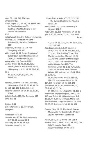 maps 51, 135, 142 Marlowe,
Christopher 127
Marsh, Ngaio 27, 35, 49, 53; Death and
the Dancing Footman 53;
Death of a Fool 53; Singing in the
Shrouds 53 Memento
81–2
metaphysical detective fiction 141 Meyer,
Nicholas 128; The Seven-Per-Cent
Solution 128; The West End Horror
128
Middleton, Thomas 13, 110; The
Changeling 108, 110
Miller, Frank 63, 83; Booze, Broads and
Bullets 83; A Dame to Kill For 83; Sin
City 63, 83 modernism 75, 131
Moore, Alan 128; From Hell 128
Mosley, Walter 32, 77, 79, 82, 125,
139–40; Devil in a Blue Dress 79, 82,
139 mystery 1, 3, 21, 23, 28, 33–9, 41,
43–5,
47, 50–4, 74, 84, 91, 104, 106,
127–9, 131
Nabokov, Vladimir 113, 131; Lolita 113,
131 narrator 20–1, 25, 39, 46, 48, 74,
85, 114, 119, 130–1, 133, 135, 142
Newgate Calendar 13–14, 17, 29, 57, 87,
108–9
Nicholl, Charles 127; The Reckoning 127
NYPD Blue 31
Oedipus 9–11
Old Testament 7, 15, 87 Orwell,
George 44
Panopticon 45–6, 89
Paretsky, Sara 30, 74, 78–9; Indemnity
Only 30, 78 pastoral 50–1
patriarchy 20, 49, 79, 94, 103
Patterson, James 99, 102
Pérez-Reverte, Arturo 33, 37, 129, 131;
The Dumas Club 131; The Flanders
Panel 129
Perry, Anne 125, 132–3; The Face of a
Stranger 132–3
Peters, Ellis 32, 125 Pinkerton’s 17, 60, 89
plot 2, 10, 12, 14–16, 22, 24, 27–8, 34–6,
index
42, 53, 59, 61, 72–3, 84, 94, 96–7, 130,
132, 138, 140
Poe, Edgar Allan 1, 7, 9, 19–22, 33–4,
38–9, 43–4, 47, 52, 88, 116, 119, 129,
135, 141; ‘The Gold Bug’ 33–4; ‘The
Murders in the Rue Morgue’ 19–21,
33, 39; ‘The Mystery of Marie Rogêt’
19, 21, 33–4, 129; The Narrative of
Arthur Gordon Pym 119; ‘The
Purloined Letter’ 21–2, 33–4, 47, 135;
‘Thou Art the Man’ 33–4; ‘William
Wilson’ 141 police 4, 14, 17–19, 22–4,
30–2, 40, 42,
58, 64, 80, 84–95, 97–105, 115–16,
126, 132 postmodernism 4, 31, 73,
124, 139–42 prison 13, 46, 112, 142
private eye 29, 60, 80 procedural 4, 23,
30–2, 40, 42, 51, 54,
84–105, 115–16, 126 profiler 91, 100–2
Prohibition 57 psychology 98, 100–2, 107,
115 pulp fiction 56, 109 punishment 8–9,
13, 25, 44–5, 85–6, 132 Puzo, Mario 114;
The Godfather 114 puzzle form 8, 23, 27–8,
33, 35, 37–8, 43, 44–5, 50, 89–91, 101
Queen, Ellery 26, 28; The French Powder
Mystery 28; The Greek Coffin Mystery
28; The Roman Hat Mystery 28
race 4, 30–1, 76–7, 79, 90, 100, 103–4
Rankin, Ian 87, 89–90, 92–7, 99, 102; The
Falls 95; Mortal Causes 92;
Resurrection Men 89, 99; Set in
 