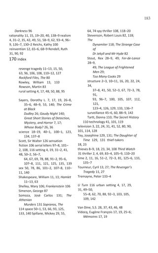 183
Darkness 96
rationality 11, 15, 19–20, 40, 138–9 realism
4, 31–2, 35, 42, 49, 51, 58–9, 62, 93–4, 96–
9, 126–7, 130–2 Reichs, Kathy 100
reinvention 12, 65–6, 68–9 Rendell, Ruth
31, 90, 92
170 index
revenge tragedy 11–13, 15, 50,
63, 96, 106, 108, 110–12, 127
Rockford Files, The 80
Rowley, William 13, 110
Rowson, Martin 83
rural setting 4, 17, 48, 50, 88, 95
Sayers, Dorothy L. 7, 17, 19, 26–8,
35–6, 48–9, 53, 140; The Crime
at Black
Dudley 26; Gaudy Night 140;
Great Short Stories of Detection,
Mystery, and Horror 7, 17;
Whose Body? 26, 36
science 18–19, 40–1, 100–1, 123,
134, 137–8
Scott, Sir Walter 126 sensation
fiction 106 serial killers 97–8, 101–
2, 108, 116 setting 4, 19, 31–2, 41,
48, 50–2, 56–7,
64, 67, 69, 78, 88, 91–2, 95–6,
107–8, 111, 121, 125, 135, 139
sex 50, 78, 86, 101–2, 107–8, 110–
11, 140
Shakespeare, William 11, 13; Hamlet
11–13, 63
Shelley, Mary 106; Frankenstein 106
Simenon, George 87
Somoza, José Carlos 131; The
Athenian
Murders 131 Sopranos, The
114 space 50–1, 53, 66, 93, 125,
133, 140 Spillane, Mickey 29, 55,
64, 74 spy thriller 108, 118–20
Stevenson, Robert Louis 82, 118;
The
Dynamiter 118; The Strange Case
of
Dr Jekyll and Mr Hyde 82
Stout, Rex 28–9, 49; Fer-de-Lance
28–9,
49; The League of Frightened
Men 29;
Too Many Cooks 29
structure 2–3, 10–11, 16, 20, 22, 24,
34,
37–8, 41, 50, 52–3, 67, 72–3, 78,
91,
93, 96–7, 100, 105, 107, 112,
121,
123–4, 126, 129, 133, 136–7
surveillance 45–6, 60, 88–9, 142
Tartt, Donna 110; The Secret History
110 technology 41, 101, 119
television 3, 22, 24, 31, 41, 52, 80, 90,
101, 114, 128
Tey, Josephine 129, 131; The Daughter of
Time 129, 131 thief-takers
18, 23
thieves 8–9, 18, 23, 34, 108 Third Watch
31 thriller 2, 4, 69, 83–4, 105–9, 110–20
time 2, 11, 16, 51–2, 72–3, 81, 125–6, 133,
135–7
Tourneur, Cyril 13, 27; The Revenger’s
Tragedy 11, 27
Tremayne, Peter 133–4
U Turn 116 urban setting 4, 17, 29,
31, 49–50,
55–8, 62, 70, 88, 92–3, 103, 105,
109, 142
Van Dine, S.S. 28, 37, 43, 46, 48
Vidocq, Eugène François 17, 19, 25–6;
Mémoires 17, 19
 