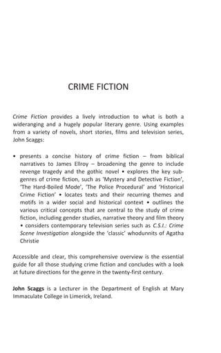 running head recto i
CRIME FICTION
Crime Fiction provides a lively introduction to what is both a
wideranging and a hugely popular literary genre. Using examples
from a variety of novels, short stories, films and television series,
John Scaggs:
• presents a concise history of crime fiction – from biblical
narratives to James Ellroy – broadening the genre to include
revenge tragedy and the gothic novel • explores the key sub-
genres of crime fiction, such as ‘Mystery and Detective Fiction’,
‘The Hard-Boiled Mode’, ‘The Police Procedural’ and ‘Historical
Crime Fiction’ • locates texts and their recurring themes and
motifs in a wider social and historical context • outlines the
various critical concepts that are central to the study of crime
fiction, including gender studies, narrative theory and film theory
• considers contemporary television series such as C.S.I.: Crime
Scene Investigation alongside the ‘classic’ whodunnits of Agatha
Christie
Accessible and clear, this comprehensive overview is the essential
guide for all those studying crime fiction and concludes with a look
at future directions for the genre in the twenty-first century.
John Scaggs is a Lecturer in the Department of English at Mary
Immaculate College in Limerick, Ireland.
 