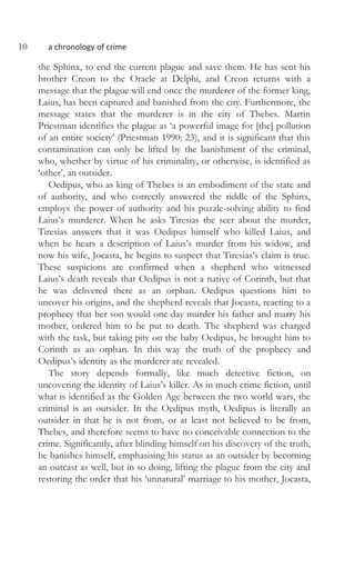 10 a chronology of crime
the Sphinx, to end the current plague and save them. He has sent his
brother Creon to the Oracle at Delphi, and Creon returns with a
message that the plague will end once the murderer of the former king,
Laius, has been captured and banished from the city. Furthermore, the
message states that the murderer is in the city of Thebes. Martin
Priestman identifies the plague as ‘a powerful image for [the] pollution
of an entire society’ (Priestman 1990: 23), and it is significant that this
contamination can only be lifted by the banishment of the criminal,
who, whether by virtue of his criminality, or otherwise, is identified as
‘other’, an outsider.
Oedipus, who as king of Thebes is an embodiment of the state and
of authority, and who correctly answered the riddle of the Sphinx,
employs the power of authority and his puzzle-solving ability to find
Laius’s murderer. When he asks Tiresias the seer about the murder,
Tiresias answers that it was Oedipus himself who killed Laius, and
when he hears a description of Laius’s murder from his widow, and
now his wife, Jocasta, he begins to suspect that Tiresias’s claim is true.
These suspicions are confirmed when a shepherd who witnessed
Laius’s death reveals that Oedipus is not a native of Corinth, but that
he was delivered there as an orphan. Oedipus questions him to
uncover his origins, and the shepherd reveals that Jocasta, reacting to a
prophecy that her son would one day murder his father and marry his
mother, ordered him to be put to death. The shepherd was charged
with the task, but taking pity on the baby Oedipus, he brought him to
Corinth as an orphan. In this way the truth of the prophecy and
Oedipus’s identity as the murderer are revealed.
The story depends formally, like much detective fiction, on
uncovering the identity of Laius’s killer. As in much crime fiction, until
what is identified as the Golden Age between the two world wars, the
criminal is an outsider. In the Oedipus myth, Oedipus is literally an
outsider in that he is not from, or at least not believed to be from,
Thebes, and therefore seems to have no conceivable connection to the
crime. Significantly, after blinding himself on his discovery of the truth,
he banishes himself, emphasising his status as an outsider by becoming
an outcast as well, but in so doing, lifting the plague from the city and
restoring the order that his ‘unnatural’ marriage to his mother, Jocasta,
 