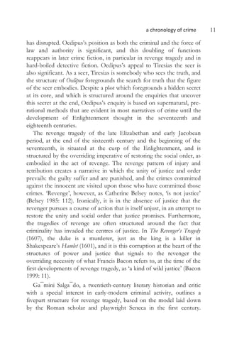 a chronology of crime 11
has disrupted. Oedipus’s position as both the criminal and the force of
law and authority is significant, and this doubling of functions
reappears in later crime fiction, in particular in revenge tragedy and in
hard-boiled detective fiction. Oedipus’s appeal to Tiresias the seer is
also significant. As a seer, Tiresias is somebody who sees the truth, and
the structure of Oedipus foregrounds the search for truth that the figure
of the seer embodies. Despite a plot which foregrounds a hidden secret
at its core, and which is structured around the enquiries that uncover
this secret at the end, Oedipus’s enquiry is based on supernatural, pre-
rational methods that are evident in most narratives of crime until the
development of Enlightenment thought in the seventeenth and
eighteenth centuries.
The revenge tragedy of the late Elizabethan and early Jacobean
period, at the end of the sixteenth century and the beginning of the
seventeenth, is situated at the cusp of the Enlightenment, and is
structured by the overriding imperative of restoring the social order, as
embodied in the act of revenge. The revenge pattern of injury and
retribution creates a narrative in which the unity of justice and order
prevails: the guilty suffer and are punished, and the crimes committed
against the innocent are visited upon those who have committed those
crimes. ‘Revenge’, however, as Catherine Belsey notes, ‘is not justice’
(Belsey 1985: 112). Ironically, it is in the absence of justice that the
revenger pursues a course of action that is itself unjust, in an attempt to
restore the unity and social order that justice promises. Furthermore,
the tragedies of revenge are often structured around the fact that
criminality has invaded the centres of justice. In The Revenger’s Tragedy
(1607), the duke is a murderer, just as the king is a killer in
Shakespeare’s Hamlet (1601), and it is this corruption at the heart of the
structures of power and justice that signals to the revenger the
overriding necessity of what Francis Bacon refers to, at the time of the
first developments of revenge tragedy, as ‘a kind of wild justice’ (Bacon
1999: 11).
Ga¯mini Salga¯do, a twentieth-century literary historian and critic
with a special interest in early-modern criminal activity, outlines a
fivepart structure for revenge tragedy, based on the model laid down
by the Roman scholar and playwright Seneca in the first century.
 