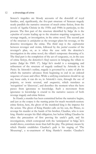 12 a chronology of crime
Seneca’s tragedies are bloody accounts of the downfall of royal
families, and, significantly, the five-part structure of Senecan tragedy
neatly parallels the narrative structure of much crime fiction, from the
novels of Agatha Christie in the 1930s and 1940s in particular, to the
present. The first part of the structure identified by Salga¯do is the
exposition of events leading up to the situation requiring vengeance, in
revenge tragedy, or investigation, in the crime novel. The second part
of the structure is anticipation as the revenger plans his revenge, or the
detective investigates the crime. The third step is the confrontation
between revenger and victim, followed by the partial execution of the
revenger’s plan, or, as is often the case with the detective’s
investigation in the crime novel, the villain’s temporary thwarting of it.
The final part is the completion of the act of vengeance, or, in the case
of crime fiction, the detective’s final success in bringing the villain to
justice (Salga¯do 1969: 17). Salga¯do’s model is a remapping and
refinement of the structure of tragedy outlined by Aristotle in his
Poetics. In Aristotle’s outline, tragedy is governed by a unity of plot in
which the narrative advances from beginning to end in an ordered
sequence of cause and effect. While a unifying conclusion should tie up
any loose ends, it can do so, in Aristotle’s view, through the use of
peripeteia, or ironic reversal, and anagnorisis, which translates as
‘recognition’ or ‘discovery’, and describes the moment when the hero
passes from ignorance to knowledge. Such a movement from
ignorance to knowledge is crucial to the narrative success of both
revenge tragedy and crime fiction.
In Hamlet, a murder has been committed before the narrative begins,
and just as the corpse is the starting point for much twentieth-century
crime fiction, here, the ghost of the murdered king is the impetus for
the action. The ghost of King Hamlet calls on his son, the Prince, to
revenge his murder at the hands of his brother, Claudius, who is now
king. Hamlet accepts his filial obligation, but before killing Claudius he
takes the precaution of first proving his uncle’s guilt, and his
investigations, which correspond with the ‘anticipation’ in Salga¯do’s
model above, constitute more than half the play. The primary means by
which Hamlet establishes Claudius’s guilt is his staging of ‘The
Mousetrap’, a re-enactment of King Hamlet’s murder. Claudius’s
 
