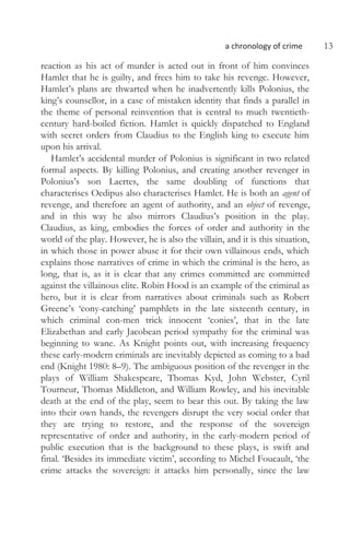 a chronology of crime 13
reaction as his act of murder is acted out in front of him convinces
Hamlet that he is guilty, and frees him to take his revenge. However,
Hamlet’s plans are thwarted when he inadvertently kills Polonius, the
king’s counsellor, in a case of mistaken identity that finds a parallel in
the theme of personal reinvention that is central to much twentieth-
century hard-boiled fiction. Hamlet is quickly dispatched to England
with secret orders from Claudius to the English king to execute him
upon his arrival.
Hamlet’s accidental murder of Polonius is significant in two related
formal aspects. By killing Polonius, and creating another revenger in
Polonius’s son Laertes, the same doubling of functions that
characterises Oedipus also characterises Hamlet. He is both an agent of
revenge, and therefore an agent of authority, and an object of revenge,
and in this way he also mirrors Claudius’s position in the play.
Claudius, as king, embodies the forces of order and authority in the
world of the play. However, he is also the villain, and it is this situation,
in which those in power abuse it for their own villainous ends, which
explains those narratives of crime in which the criminal is the hero, as
long, that is, as it is clear that any crimes committed are committed
against the villainous elite. Robin Hood is an example of the criminal as
hero, but it is clear from narratives about criminals such as Robert
Greene’s ‘cony-catching’ pamphlets in the late sixteenth century, in
which criminal con-men trick innocent ‘conies’, that in the late
Elizabethan and early Jacobean period sympathy for the criminal was
beginning to wane. As Knight points out, with increasing frequency
these early-modern criminals are inevitably depicted as coming to a bad
end (Knight 1980: 8–9). The ambiguous position of the revenger in the
plays of William Shakespeare, Thomas Kyd, John Webster, Cyril
Tourneur, Thomas Middleton, and William Rowley, and his inevitable
death at the end of the play, seem to bear this out. By taking the law
into their own hands, the revengers disrupt the very social order that
they are trying to restore, and the response of the sovereign
representative of order and authority, in the early-modern period of
public execution that is the background to these plays, is swift and
final. ‘Besides its immediate victim’, according to Michel Foucault, ‘the
crime attacks the sovereign: it attacks him personally, since the law
 