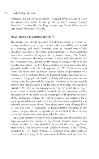 14 a chronology of crime
represents the will of the sovereign’ (Foucault 1991: 47), and it is for
this reason that crime, in the period in which revenge tragedy
flourished, ‘requires that the king take revenge for an affront to his
very person’ (Foucault 1991: 48).
CRIME STORIES AS CAUTIONARY TALES
The violent and bloody spectacle of public execution, as a form of
revenge in which the sovereign restores order and stability, also served
as a warning, and similar warnings were an integral part of the
broadsheet accounts of the crimes and punishments of major criminals
which were common throughout the eighteenth century. The Newgate
Calendar stories were the most common of these, and although the title
was frequently used, drawing on the image of Newgate prison in the
popular imagination, the first large collection of these cautionary tales
gathered together under the title appeared in 1773. These stories, and
stories like them, were cautionary tales in which the perpetrator of a
criminal deed is captured, tried, and punished. Such collections were a
response to the popular demand for bloody and shocking accounts of
violent crime that spawned the tragedies of revenge in the seventeenth
century, and they paralleled a similar demand in France, and elsewhere
(Mandel 1984: 6). Like the tragedies of revenge, in which the revenger
was executed, or anticipated their inevitable fate by committing suicide,
the execution of the villain was an integral part of the popular accounts
of the eighteenth century. As Knight observes, the warnings these
stories provided were intended as a way of maintaining social order and
personal security under threat from rising crime rates (Knight 1980:
10–13), but what is significant, as Knight further observes, is the
reliance on pure chance to apprehend the criminal in these stories,
rather than on detection and organised police work.
The same element of chance and coincidence that characterises the
apprehension of the criminal in the Newgate Calendar stories is also
evident in what is often identified as one of the most significant
precursors to the detective novel: William Godwin’s Caleb Williams,
published in 1794. Caleb Williams, a promising lower-class youth, is
taken under the wing of the aristocratic Falkland, and becomes his
 