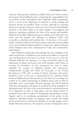 a chronology of crime 15
secretary. Subsequently, Falkland is publicly beaten by Tyrrel, another
local squire whom Falkland accuses of ignoring the responsibilities that
his position entails. Immediately after Falkland’s public humiliation,
and as a result of the importance he attaches to social standing and
personal honour, he murders Tyrrel in secret, although in a plotting
manoeuvre typical of detective fiction the novel does not immediately
reveal he is the killer. Caleb, in an early example of investigation and
deductive reasoning, establishes the facts of the murder and identifies
Falkland as the killer. Falkland, however, realising that Caleb knows the
truth, uses his position and influence to imprison Caleb, and,
eventually, to discredit and humiliate him. At the close of the novel,
Caleb eventually confronts his former master, and in the revised ending
of the novel, which Godwin redrafted to replace the original ending in
which Falkland once more outmanoeuvres Caleb, the confrontation
kills Falkland.
After Falkland’s death Caleb acknowledges his own complicity in his
unjust persecution of Falkland as the result of his failure to accept his
own social position as his master’s servant. In this way, it is clear that
Falkland embodies the ideology of a dying semi-feudal order in the
importance he places on honour and social standing, while Caleb, by
crossing the boundaries of class demarcated by such an order,
embodies the concept of individual freedom that characterises
Enlightenment thought and which led inexorably to the French
Revolution in 1789, with its ideals of liberty, fraternity, and justice.
Godwin’s novel, in this way, is characterised by its essential conflict
between Enlightenment ideas prevalent at the time he was writing, and
evident in its radical questioning of political justice and its faith in
rationality, and a semi-feudal, Christian ideology and Old Testament
faith that wrong-doing will always be punished by God, regardless of
individual action. The plot of the novel advertises its transitional nature
in its depiction of crime in high places and the related notion of
personal honour that is typical of Elizabethan and Jacobean revenge
tragedy, and in its contrasting consideration of the power of the
subjective, individual intellect to challenge such a system. The ending
of the novel, however, mirrors the dilemma of revenge tragedy, and as
Martin Priestman observes, ‘the exposure of crime in high places must
 