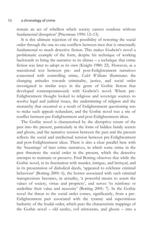 16 a chronology of crime
remain an act of rebellion which society cannot condone without
fundamental disruption’ (Priestman 1990: 12–13).
It is this ultimate rejection of the possibility of restoring the social
order through the one-to-one conflicts between men that is structurally
fundamental to much detective fiction. This makes Godwin’s novel a
problematic example of the form, despite his technique of working
backwards to bring the narrative to its climax – a technique that crime
fiction was later to adopt as its own (Knight 1980: 22). However, as a
transitional text between pre- and post-Enlightenment narratives
concerned with controlling crime, Caleb Williams illuminates the
changing attitudes towards criminality, justice, and social order
investigated in similar ways in the genre of Gothic fiction that
developed contemporaneously with Godwin’s novel. Where pre-
Enlightenment thought looked to religious and sovereign sources to
resolve legal and judicial issues, the undermining of religion and the
monarchy that occurred as a result of Enlightenment questioning was
to make such appeals redundant, and the Gothic novel was a site of
conflict between pre-Enlightenment and post-Enlightenment ideas.
The Gothic novel is characterised by the disruptive return of the
past into the present, particularly in the form of hidden family secrets
and ghosts, and the narrative tension between the past and the present
reflects the social and intellectual tension between pre-Enlightenment
and post-Enlightenment ideas. There is also a clear parallel here with
the ‘hauntings’ of later crime narratives, in which some crime in the
past threatens the social order in the present, which the detective
attempts to maintain or preserve. Fred Botting observes that while the
Gothic novel, in its fascination with murder, intrigue, and betrayal, and
in its presentation of diabolical deeds, ‘appeared to celebrate criminal
behaviour’ (Botting 2001: 6), the horror associated with such criminal
transgressions becomes, in actuality, ‘a powerful means to assert the
values of society, virtue and propriety’, and serves ‘to reinforce or
underline their value and necessity’ (Botting 2001: 7). In the Gothic
novel the threat to the social order comes, significantly, from a pre-
Enlightenment past associated with the tyranny and superstitious
barbarity of the feudal order, which puts the characteristic trappings of
the Gothic novel – old castles, evil aristocrats, and ghosts – into a
 