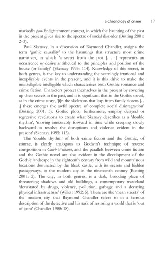 a chronology of crime 17
markedly post-Enlightenment context, in which the haunting of the past
in the present gives rise to the spectre of social disorder (Botting 2001:
2–3).
Paul Skenazy, in a discussion of Raymond Chandler, assigns the
term ‘gothic causality’ to the hauntings that structure most crime
narratives, in which ‘a secret from the past [. . .] represents an
occurrence or desire antithetical to the principles and position of the
house (or family)’ (Skenazy 1995: 114). Knowledge of this secret, in
both genres, is the key to understanding the seemingly irrational and
inexplicable events in the present, and it is this drive to make the
unintelligible intelligible which characterises both Gothic romance and
crime fiction. Characters protect themselves in the present by covering
up their secrets in the past, and it is significant that in the Gothic novel,
as in the crime story, ‘[i]n the skeletons that leap from family closets [. .
.] there emerges the awful spectre of complete social disintegration’
(Botting 2001: 5). Gothic plots, furthermore, employ delayed or
regressive revelations to create what Skenazy describes as a ‘double
rhythm’, ‘moving inexorably forward in time while creeping slowly
backward to resolve the disruptions and violence evident in the
present’ (Skenazy 1995: 113).
The ‘double rhythm’ of both crime fiction and the Gothic, of
course, is clearly analogous to Godwin’s technique of reverse
composition in Caleb Williams, and the parallels between crime fiction
and the Gothic novel are also evident in the development of the
Gothic landscape in the eighteenth century from wild and mountainous
locations dominated by the bleak castle, with its secrets and hidden
passageways, to the modern city in the nineteenth century (Botting
2001: 2). The city, in both genres, is a dark, brooding place of
threatening shadows and old buildings, a contemporary wasteland
‘devastated by drugs, violence, pollution, garbage and a decaying
physical infrastructure’ (Willett 1992: 5). These are the ‘mean streets’ of
the modern city that Raymond Chandler refers to in a famous
description of the detective and his task of restoring a world that is ‘out
of joint’ (Chandler 1988: 18).
 