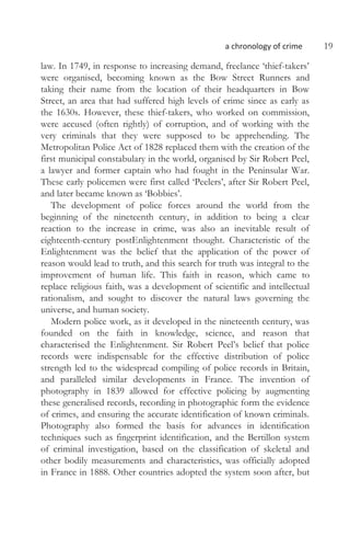 a chronology of crime 19
law. In 1749, in response to increasing demand, freelance ‘thief-takers’
were organised, becoming known as the Bow Street Runners and
taking their name from the location of their headquarters in Bow
Street, an area that had suffered high levels of crime since as early as
the 1630s. However, these thief-takers, who worked on commission,
were accused (often rightly) of corruption, and of working with the
very criminals that they were supposed to be apprehending. The
Metropolitan Police Act of 1828 replaced them with the creation of the
first municipal constabulary in the world, organised by Sir Robert Peel,
a lawyer and former captain who had fought in the Peninsular War.
These early policemen were first called ‘Peelers’, after Sir Robert Peel,
and later became known as ‘Bobbies’.
The development of police forces around the world from the
beginning of the nineteenth century, in addition to being a clear
reaction to the increase in crime, was also an inevitable result of
eighteenth-century postEnlightenment thought. Characteristic of the
Enlightenment was the belief that the application of the power of
reason would lead to truth, and this search for truth was integral to the
improvement of human life. This faith in reason, which came to
replace religious faith, was a development of scientific and intellectual
rationalism, and sought to discover the natural laws governing the
universe, and human society.
Modern police work, as it developed in the nineteenth century, was
founded on the faith in knowledge, science, and reason that
characterised the Enlightenment. Sir Robert Peel’s belief that police
records were indispensable for the effective distribution of police
strength led to the widespread compiling of police records in Britain,
and paralleled similar developments in France. The invention of
photography in 1839 allowed for effective policing by augmenting
these generalised records, recording in photographic form the evidence
of crimes, and ensuring the accurate identification of known criminals.
Photography also formed the basis for advances in identification
techniques such as fingerprint identification, and the Bertillon system
of criminal investigation, based on the classification of skeletal and
other bodily measurements and characteristics, was officially adopted
in France in 1888. Other countries adopted the system soon after, but
 