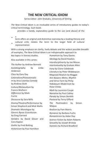 THE NEW CRITICAL IDIOM
Series Editor: John Drakakis, University of Stirling
The New Critical Idiom is an invaluable series of introductory guides to today’s
critical terminology. Each book:
provides a handy, explanatory guide to the use (and abuse) of the
term offers an original and distinctive overview by a leading literary and
cultural critic relates the term to the larger field of cultural
representation
With a strong emphasis on clarity, lively debate and the widest possible breadth
of examples, The New Critical Idiom is an indispensable approach to
key topics in literary studies.
Also available in this series:
The Author by Andrew Bennett
Autobiography by Linda
Anderson
Class by Gary Day
Colonialism/Postcolonialis
m by Ania Loomba Comedy
by Andrew Stott
Culture/Metaculture by
Francis Mulhern
Difference by Mark
Currie
Discourse by Sara Mills
Drama/Theatre/Performance by
Simon Shepherd and Mick Wallis
Dramatic Monologue by
Glennis Byron Ecocriticism
by Greg Garrard
Genders by David Glover and
Cora Kaplan
Gothic by Fred Botting
Historicism by Paul Hamilton
Humanism by Tony Davies
Ideology by David Hawkes
Interdisciplinarity by Joe Moran
Intertextuality by Graham Allen
Irony by Claire Colebrook
Literature by Peter Widdowson
Magic(al) Realism by Maggie
Ann Bowers Metre, Rhythm
and Verse Form by Philip
Hobsbaum Modernism by
Peter Childs
Myth by Laurence Coupe
Narrative by Paul Cobley
Parody by Simon Dentith
Pastoral by Terry Gifford
The Postmodern by Simon
Malpas
Realism by Pam Morris
Romance by Barbara Fuchs
Romanticism by Aidan Day
Science Fiction by Adam Roberts
Sexuality by Joseph Bristow
Stylistics by Richard Bradford
..
.
 