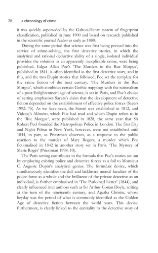 20 a chronology of crime
it was quickly superseded by the Galton-Henry system of fingerprint
classification, published in June 1900 and based on research published
in the scientific journal Nature as early as 1880.
During the same period that science was first being pressed into the
service of crime-solving, the first detective stories, in which the
analytical and rational deductive ability of a single, isolated individual
provides the solution to an apparently inexplicable crime, were being
published. Edgar Allan Poe’s ‘The Murders in the Rue Morgue’,
published in 1841, is often identified as the first detective story, and in
this, and the two Dupin stories that followed, Poe set the template for
the crime fiction of the next century. ‘The Murders in the Rue
Morgue’, which combines certain Gothic trappings with the rationalism
of a post-Enlightenment age of science, is set in Paris, and Poe’s choice
of setting emphasises Sayers’s claim that the development of detective
fiction depended on the establishment of effective police forces (Sayers
1992: 75). As we have seen, the Sûreté was established in 1812, and
Vidocq’s Mémoires, which Poe had read and which Dupin refers to in
the ‘Rue Morgue’, were published in 1828, the same year that Sir
Robert Peel founded the Metropolitan Police in London. The first Day
and Night Police in New York, however, were not established until
1844, in part, as Priestman observes, as a response to the public
reaction to the murder of Mary Rogers, a murder which Poe
fictionalised in 1842 in another story set in Paris, ‘The Mystery of
Marie Rogêt’ (Priestman 1998: 10).
The Paris setting contributes to the formula that Poe’s stories set out
by employing existing police and detective forces as a foil to Monsieur
C. Auguste Dupin’s analytical genius. The formulaic device, which
simultaneously identifies the dull and lacklustre mental faculties of the
police force as a whole and the brilliance of the private detective as an
individual, is further emphasised in ‘The Purloined Letter’ (1844), and
clearly influenced later authors such as Sir Arthur Conan Doyle, writing
at the turn of the nineteenth century, and Agatha Christie, whose
heyday was the period of what is commonly identified as the Golden
Age of detective fiction between the world wars. This device,
furthermore, is clearly linked to the centrality to the detective story of
 