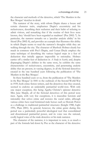 a chronology of crime 21
the character and methods of the detective, which ‘The Murders in the
Rue Morgue’ sketches in detail.
The narrator of the story, with whom Dupin shares a house and
certain character traits, emphasises Dupin’s eccentricity and his
reclusiveness, describing their seclusion and their habit of refusing to
admit visitors, and remarking that if the routine of their lives were
known, they ‘should have been regarded as madmen’ (Poe 2002: 7). In
particular, the narrator remarks on a ‘peculiar analytic ability’ in his
friend (Poe 2002: 8), and provides an example that illustrates this ability
in which Dupin seems to read the narrator’s thoughts while they are
walking through the city. The character of Sherlock Holmes clearly has
much in common with Poe’s Dupin, and Conan Doyle employs the
same technique of describing the various logical steps in a feat of
deduction that initially appears impossible to rationalise. Holmes
carries off a similar feat of deduction in A Study in Scarlet, and, despite
disparaging Dupin’s abilities in the same story, he exhibits the same
characteristics of reclusiveness, eccentricity, and penetrating analytic
ability that are present, in varying degrees, in all the fictional detectives
created in the one hundred years following the publication of ‘The
Murders in the Rue Morgue’.
In these hundred years or so, from the publication of ‘The Murders
in the Rue Morgue’ in 1841 to the outbreak of the Second World War
in 1939, both crime fiction writers, and the detectives that they created,
seemed to endorse an undeniably patriarchal world-view. With only
one major exception, this being Agatha Christie’s spinster detective
Miss Jane Marple, all of the fictional detectives of this period were
men. Again, with very few exceptions, it is masculine heroism and
rationality that solves crime and restores the social order, although
various critics have read feminised male heroes such as Hercule Poirot
as a challenge to traditional patriarchal structures (Knight 1980, Light
1991, Plain 2001). In general, however, the crime genre during this
period was a particularly powerful ideological tool that consolidated
and disseminated patriarchal power, and its voice was the rational,
coolly logical voice of the male detective or his male narrator.
The character of the narrator, it is important to note, is as much a
part of the formula laid down by Poe as the character of the detective
 