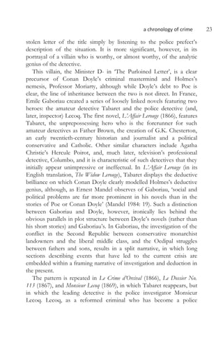 a chronology of crime 23
stolen letter of the title simply by listening to the police prefect’s
description of the situation. It is more significant, however, in its
portrayal of a villain who is worthy, or almost worthy, of the analytic
genius of the detective.
This villain, the Minister D- in ‘The Purloined Letter’, is a clear
precursor of Conan Doyle’s criminal mastermind and Holmes’s
nemesis, Professor Moriarty, although while Doyle’s debt to Poe is
clear, the line of inheritance between the two is not direct. In France,
Emile Gaboriau created a series of loosely linked novels featuring two
heroes: the amateur detective Tabaret and the police detective (and,
later, inspector) Lecoq. The first novel, L’Affair Lerouge (1866), features
Tabaret, the unprepossessing hero who is the forerunner for such
amateur detectives as Father Brown, the creation of G.K. Chesterton,
an early twentieth-century historian and journalist and a political
conservative and Catholic. Other similar characters include Agatha
Christie’s Hercule Poirot, and, much later, television’s professional
detective, Columbo, and it is characteristic of such detectives that they
initially appear unimpressive or ineffectual. In L’Affair Lerouge (in its
English translation, The Widow Lerouge), Tabaret displays the deductive
brilliance on which Conan Doyle clearly modelled Holmes’s deductive
genius, although, as Ernest Mandel observes of Gaboriau, ‘social and
political problems are far more prominent in his novels than in the
stories of Poe or Conan Doyle’ (Mandel 1984: 19). Such a distinction
between Gaboriau and Doyle, however, ironically lies behind the
obvious parallels in plot structure between Doyle’s novels (rather than
his short stories) and Gaboriau’s. In Gaboriau, the investigation of the
conflict in the Second Republic between conservative monarchist
landowners and the liberal middle class, and the Oedipal struggles
between fathers and sons, results in a split narrative, in which long
sections describing events that have led to the current crisis are
embedded within a framing narrative of investigation and deduction in
the present.
The pattern is repeated in Le Crime d’Orcival (1866), Le Dossier No.
113 (1867), and Monsieur Lecoq (1869), in which Tabaret reappears, but
in which the leading detective is the police investigator Monsieur
Lecoq. Lecoq, as a reformed criminal who has become a police
 