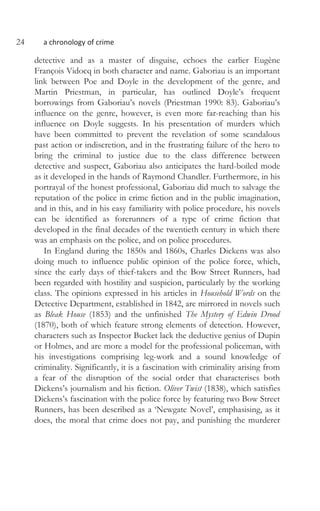 24 a chronology of crime
detective and as a master of disguise, echoes the earlier Eugène
François Vidocq in both character and name. Gaboriau is an important
link between Poe and Doyle in the development of the genre, and
Martin Priestman, in particular, has outlined Doyle’s frequent
borrowings from Gaboriau’s novels (Priestman 1990: 83). Gaboriau’s
influence on the genre, however, is even more far-reaching than his
influence on Doyle suggests. In his presentation of murders which
have been committed to prevent the revelation of some scandalous
past action or indiscretion, and in the frustrating failure of the hero to
bring the criminal to justice due to the class difference between
detective and suspect, Gaboriau also anticipates the hard-boiled mode
as it developed in the hands of Raymond Chandler. Furthermore, in his
portrayal of the honest professional, Gaboriau did much to salvage the
reputation of the police in crime fiction and in the public imagination,
and in this, and in his easy familiarity with police procedure, his novels
can be identified as forerunners of a type of crime fiction that
developed in the final decades of the twentieth century in which there
was an emphasis on the police, and on police procedures.
In England during the 1850s and 1860s, Charles Dickens was also
doing much to influence public opinion of the police force, which,
since the early days of thief-takers and the Bow Street Runners, had
been regarded with hostility and suspicion, particularly by the working
class. The opinions expressed in his articles in Household Words on the
Detective Department, established in 1842, are mirrored in novels such
as Bleak House (1853) and the unfinished The Mystery of Edwin Drood
(1870), both of which feature strong elements of detection. However,
characters such as Inspector Bucket lack the deductive genius of Dupin
or Holmes, and are more a model for the professional policeman, with
his investigations comprising leg-work and a sound knowledge of
criminality. Significantly, it is a fascination with criminality arising from
a fear of the disruption of the social order that characterises both
Dickens’s journalism and his fiction. Oliver Twist (1838), which satisfies
Dickens’s fascination with the police force by featuring two Bow Street
Runners, has been described as a ‘Newgate Novel’, emphasising, as it
does, the moral that crime does not pay, and punishing the murderer
 