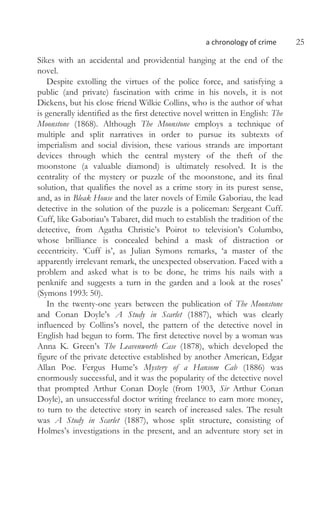 a chronology of crime 25
Sikes with an accidental and providential hanging at the end of the
novel.
Despite extolling the virtues of the police force, and satisfying a
public (and private) fascination with crime in his novels, it is not
Dickens, but his close friend Wilkie Collins, who is the author of what
is generally identified as the first detective novel written in English: The
Moonstone (1868). Although The Moonstone employs a technique of
multiple and split narratives in order to pursue its subtexts of
imperialism and social division, these various strands are important
devices through which the central mystery of the theft of the
moonstone (a valuable diamond) is ultimately resolved. It is the
centrality of the mystery or puzzle of the moonstone, and its final
solution, that qualifies the novel as a crime story in its purest sense,
and, as in Bleak House and the later novels of Emile Gaboriau, the lead
detective in the solution of the puzzle is a policeman: Sergeant Cuff.
Cuff, like Gaboriau’s Tabaret, did much to establish the tradition of the
detective, from Agatha Christie’s Poirot to television’s Columbo,
whose brilliance is concealed behind a mask of distraction or
eccentricity. ‘Cuff is’, as Julian Symons remarks, ‘a master of the
apparently irrelevant remark, the unexpected observation. Faced with a
problem and asked what is to be done, he trims his nails with a
penknife and suggests a turn in the garden and a look at the roses’
(Symons 1993: 50).
In the twenty-one years between the publication of The Moonstone
and Conan Doyle’s A Study in Scarlet (1887), which was clearly
influenced by Collins’s novel, the pattern of the detective novel in
English had begun to form. The first detective novel by a woman was
Anna K. Green’s The Leavenworth Case (1878), which developed the
figure of the private detective established by another American, Edgar
Allan Poe. Fergus Hume’s Mystery of a Hansom Cab (1886) was
enormously successful, and it was the popularity of the detective novel
that prompted Arthur Conan Doyle (from 1903, Sir Arthur Conan
Doyle), an unsuccessful doctor writing freelance to earn more money,
to turn to the detective story in search of increased sales. The result
was A Study in Scarlet (1887), whose split structure, consisting of
Holmes’s investigations in the present, and an adventure story set in
 