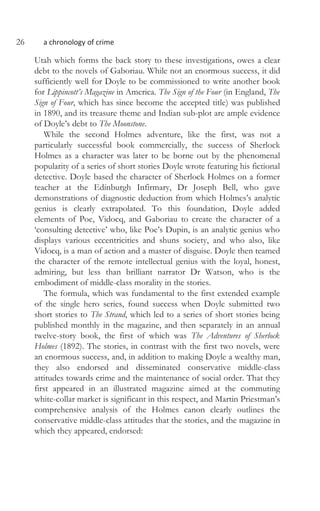 26 a chronology of crime
Utah which forms the back story to these investigations, owes a clear
debt to the novels of Gaboriau. While not an enormous success, it did
sufficiently well for Doyle to be commissioned to write another book
for Lippincott’s Magazine in America. The Sign of the Four (in England, The
Sign of Four, which has since become the accepted title) was published
in 1890, and its treasure theme and Indian sub-plot are ample evidence
of Doyle’s debt to The Moonstone.
While the second Holmes adventure, like the first, was not a
particularly successful book commercially, the success of Sherlock
Holmes as a character was later to be borne out by the phenomenal
popularity of a series of short stories Doyle wrote featuring his fictional
detective. Doyle based the character of Sherlock Holmes on a former
teacher at the Edinburgh Infirmary, Dr Joseph Bell, who gave
demonstrations of diagnostic deduction from which Holmes’s analytic
genius is clearly extrapolated. To this foundation, Doyle added
elements of Poe, Vidocq, and Gaboriau to create the character of a
‘consulting detective’ who, like Poe’s Dupin, is an analytic genius who
displays various eccentricities and shuns society, and who also, like
Vidocq, is a man of action and a master of disguise. Doyle then teamed
the character of the remote intellectual genius with the loyal, honest,
admiring, but less than brilliant narrator Dr Watson, who is the
embodiment of middle-class morality in the stories.
The formula, which was fundamental to the first extended example
of the single hero series, found success when Doyle submitted two
short stories to The Strand, which led to a series of short stories being
published monthly in the magazine, and then separately in an annual
twelve-story book, the first of which was The Adventures of Sherlock
Holmes (1892). The stories, in contrast with the first two novels, were
an enormous success, and, in addition to making Doyle a wealthy man,
they also endorsed and disseminated conservative middle-class
attitudes towards crime and the maintenance of social order. That they
first appeared in an illustrated magazine aimed at the commuting
white-collar market is significant in this respect, and Martin Priestman’s
comprehensive analysis of the Holmes canon clearly outlines the
conservative middle-class attitudes that the stories, and the magazine in
which they appeared, endorsed:
 