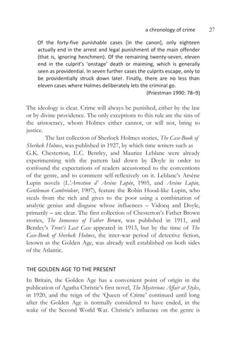 a chronology of crime 27
Of the forty-five punishable cases [in the canon], only eighteen
actually end in the arrest and legal punishment of the main offender
(that is, ignoring henchmen). Of the remaining twenty-seven, eleven
end in the culprit’s ‘onstage’ death or maiming, which is generally
seen as providential. In seven further cases the culprits escape, only to
be providentially struck down later. Finally, there are no less than
eleven cases where Holmes deliberately lets the criminal go.
(Priestman 1990: 78–9)
The ideology is clear. Crime will always be punished, either by the law
or by divine providence. The only exceptions to this rule are the sins of
the aristocracy, whom Holmes either cannot, or will not, bring to
justice.
The last collection of Sherlock Holmes stories, The Case-Book of
Sherlock Holmes, was published in 1927, by which time writers such as
G.K. Chesterton, E.C. Bentley, and Maurice Leblanc were already
experimenting with the pattern laid down by Doyle in order to
confound the expectations of readers accustomed to the conventions
of the genre, and to comment self-reflexively on it. Leblanc’s Arsène
Lupin novels (L’Arrestion d’ Arsène Lupin, 1905, and Arsène Lupin,
Gentleman Cambrioleur, 1907), feature the Robin Hood-like Lupin, who
steals from the rich and gives to the poor using a combination of
analytic genius and disguise whose influences – Vidocq and Doyle,
primarily – are clear. The first collection of Chesterton’s Father Brown
stories, The Innocence of Father Brown, was published in 1911, and
Bentley’s Trent’s Last Case appeared in 1913, but by the time of The
Case-Book of Sherlock Holmes, the inter-war period of detective fiction,
known as the Golden Age, was already well established on both sides
of the Atlantic.
THE GOLDEN AGE TO THE PRESENT
In Britain, the Golden Age has a convenient point of origin in the
publication of Agatha Christie’s first novel, The Mysterious Affair at Styles,
in 1920, and the reign of the ‘Queen of Crime’ continued until long
after the Golden Age is normally considered to have ended, in the
wake of the Second World War. Christie’s influence on the genre is
 