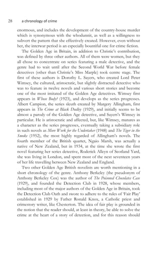 28 a chronology of crime
enormous, and includes the development of the country-house murder
which is synonymous with the whodunnit, as well as a willingness to
subvert the pattern that she effectively created. However, even without
her, the interwar period is an especially bountiful one for crime fiction.
The Golden Age in Britain, in addition to Christie’s contribution,
was defined by three other authors. All of them were women, but they
all chose to concentrate on series featuring a male detective, and the
genre had to wait until after the Second World War before female
detectives (other than Christie’s Miss Marple) took centre stage. The
first of these authors is Dorothy L. Sayers, who created Lord Peter
Wimsey, the cultured, aristocratic, but slightly distracted detective who
was to feature in twelve novels and various short stories and become
one of the most imitated of the Golden Age detectives. Wimsey first
appears in Whose Body? (1923), and develops as the series progresses.
Albert Campion, the series sleuth created by Margery Allingham, first
appears in The Crime at Black Dudley (1929), and initially seems to be
almost a parody of the Golden Age detective, and Sayers’s Wimsey in
particular. He is aristocratic and affected, but, like Wimsey, matures as
a character as the series progresses, eventually taking a subsidiary role
in such novels as More Work for the Undertaker (1948) and The Tiger in the
Smoke (1952), the most highly regarded of Allingham’s novels. The
fourth member of the British quartet, Ngaio Marsh, was actually a
native of New Zealand, but in 1934, at the time she wrote the first
novel featuring her series detective, Roderick Alleyn of Scotland Yard,
she was living in London, and spent most of the next seventeen years
of her life travelling between New Zealand and England.
Two other Golden Age British novelists are worth mentioning in a
short chronology of the genre. Anthony Berkeley (the pseudonym of
Anthony Berkeley Cox) was the author of The Poisoned Chocolates Case
(1929), and founded the Detection Club in 1928, whose members,
including most of the major authors of the Golden Age in Britain, took
the Detection Club Oath and swore to adhere to the rules of ‘Fair Play’
established in 1929 by Father Ronald Knox, a Catholic priest and
crimestory writer, like Chesterton. The idea of fair play is grounded in
the notion that the reader should, at least in theory, be able to solve the
crime at the heart of a story of detection, and for this reason should
 