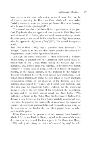 a chronology of crime 29
have access to the same information as the fictional detective. In
addition to founding the Detection Club, which still exists today,
Berkeley also wrote under the pseudonym Frances Iles, most famously
with the novel Malice Aforethought (1931).
The second novelist is Nicholas Blake, a pseudonym of the poet
Cecil Day-Lewis who was appointed poet laureate in 1968. Day-Lewis
used his friend W.H. Auden, who produced a number of essays on the
detective genre, as the model for his series detective Nigel Strangeways,
who first appears in A Question of Proof (1935). The second Strangeways
novel,
Thou Shell of Death (1936), uses a quotation from Tourneur’s The
Revenger’s Tragedy as its title, and thus clearly identifies the ancestry of
the genre that other Golden Age titles often echo.
Although the classic whodunnit is often considered a distinctly
British form, in contrast with the ‘American’ hard-boiled mode, its
practitioners in the United States during the Golden Age were
numerous, and, in most cases, well regarded. In the classic whodunnit,
character is usually seen as being sacrificed in favour of ingenious
plotting, as the puzzle element, or the challenge to the reader to
discover ‘whodunnit’ before the book reveals it, is emphasised. Hard-
boiled fiction, traditionally, makes no such appeal to reason and logic,
concentrating instead on the character of the detective in a plot
normally characterised by violence and betrayal. John Dickson Carr,
who also used the pseudonym Carter Dickson, was the undisputed
master of one of the key forms of the whodunnit, the lockedroom
mystery, and in his most famous novel, The Three Coffins (1935,
published in Britain as The Hollow Man), his detective, Dr Gideon Fell,
delivers a long lecture on the form. Carr’s carefully constructed plots
emphasise the puzzle at the heart of the story, often at the expense of
character development and credibility, and his novels feature many of
the trappings of the Gothic that are often played down by other
authors of the period.
Ellery Queen was the pen-name of two cousins from Brooklyn,
Manfred B. Lee and Frederic Dannay, as well as the name of the series
detective that they created. He first appears in The Roman Hat Mystery
(1929), and by advertising the notion of a central ‘mystery’ this title,
 