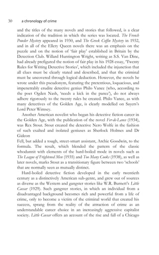 30 a chronology of crime
and the titles of the many novels and stories that followed, is a clear
indication of the tradition in which the series was located. The French
Powder Mystery appeared in 1930, and The Greek Coffin Mystery in 1932,
and in all of the Ellery Queen novels there was an emphasis on the
puzzle and on the notion of ‘fair play’ established in Britain by the
Detection Club. Willard Huntington Wright, writing as S.S. Van Dine,
had already prefigured the notion of fair play in his 1928 essay, ‘Twenty
Rules for Writing Detective Stories’, which included the injunction that
all clues must be clearly stated and described, and that the criminal
must be uncovered through logical deduction. However, the novels he
wrote under this pseudonym, featuring the pretentious, loquacious, and
impenetrably erudite detective genius Philo Vance (who, according to
the poet Ogden Nash, ‘needs a kick in the pance’), do not always
adhere rigorously to the twenty rules he created. Philo Vance, as with
many detectives of the Golden Age, is clearly modelled on Sayers’s
Lord Peter Wimsey.
Another American novelist who began his detective fiction career in
the Golden Age, with the publication of the novel Fer-de-Lance (1934),
was Rex Stout. Stout created the detective Nero Wolfe in the fashion
of such exalted and isolated geniuses as Sherlock Holmes and Dr
Gideon
Fell, but added a tough, street-smart assistant, Archie Goodwin, to the
formula. The result, which blended the pattern of the classic
whodunnit with elements of the hard-boiled mode in novels such as
The League of Frightened Men (1935) and Too Many Cooks (1938), as well as
later novels, marks Stout as a transitionary figure between two ‘schools’
that are normally seen as mutually distinct.
Hard-boiled detective fiction developed in the early twentieth
century as a distinctively American sub-genre, and grew out of sources
as diverse as the Western and gangster stories like W.R. Burnett’s Little
Caesar (1929). Such gangster stories, in which an individual from a
disadvantaged background becomes rich and powerful from a life of
crime, only to become a victim of the criminal world that created his
success, sprang from the reality of the attraction of crime as an
understandable career choice in an increasingly aggressive capitalist
society. Little Caesar offers an account of the rise and fall of a Chicago
 