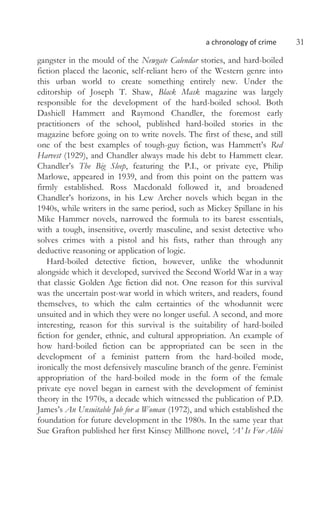 a chronology of crime 31
gangster in the mould of the Newgate Calendar stories, and hard-boiled
fiction placed the laconic, self-reliant hero of the Western genre into
this urban world to create something entirely new. Under the
editorship of Joseph T. Shaw, Black Mask magazine was largely
responsible for the development of the hard-boiled school. Both
Dashiell Hammett and Raymond Chandler, the foremost early
practitioners of the school, published hard-boiled stories in the
magazine before going on to write novels. The first of these, and still
one of the best examples of tough-guy fiction, was Hammett’s Red
Harvest (1929), and Chandler always made his debt to Hammett clear.
Chandler’s The Big Sleep, featuring the P.I., or private eye, Philip
Marlowe, appeared in 1939, and from this point on the pattern was
firmly established. Ross Macdonald followed it, and broadened
Chandler’s horizons, in his Lew Archer novels which began in the
1940s, while writers in the same period, such as Mickey Spillane in his
Mike Hammer novels, narrowed the formula to its barest essentials,
with a tough, insensitive, overtly masculine, and sexist detective who
solves crimes with a pistol and his fists, rather than through any
deductive reasoning or application of logic.
Hard-boiled detective fiction, however, unlike the whodunnit
alongside which it developed, survived the Second World War in a way
that classic Golden Age fiction did not. One reason for this survival
was the uncertain post-war world in which writers, and readers, found
themselves, to which the calm certainties of the whodunnit were
unsuited and in which they were no longer useful. A second, and more
interesting, reason for this survival is the suitability of hard-boiled
fiction for gender, ethnic, and cultural appropriation. An example of
how hard-boiled fiction can be appropriated can be seen in the
development of a feminist pattern from the hard-boiled mode,
ironically the most defensively masculine branch of the genre. Feminist
appropriation of the hard-boiled mode in the form of the female
private eye novel began in earnest with the development of feminist
theory in the 1970s, a decade which witnessed the publication of P.D.
James’s An Unsuitable Job for a Woman (1972), and which established the
foundation for future development in the 1980s. In the same year that
Sue Grafton published her first Kinsey Millhone novel, ‘A’ Is For Alibi
 