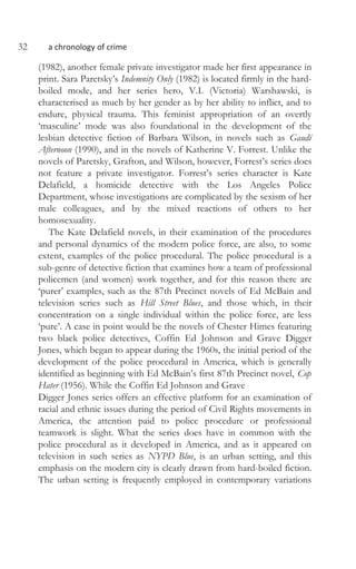 32 a chronology of crime
(1982), another female private investigator made her first appearance in
print. Sara Paretsky’s Indemnity Only (1982) is located firmly in the hard-
boiled mode, and her series hero, V.I. (Victoria) Warshawski, is
characterised as much by her gender as by her ability to inflict, and to
endure, physical trauma. This feminist appropriation of an overtly
‘masculine’ mode was also foundational in the development of the
lesbian detective fiction of Barbara Wilson, in novels such as Gaudí
Afternoon (1990), and in the novels of Katherine V. Forrest. Unlike the
novels of Paretsky, Grafton, and Wilson, however, Forrest’s series does
not feature a private investigator. Forrest’s series character is Kate
Delafield, a homicide detective with the Los Angeles Police
Department, whose investigations are complicated by the sexism of her
male colleagues, and by the mixed reactions of others to her
homosexuality.
The Kate Delafield novels, in their examination of the procedures
and personal dynamics of the modern police force, are also, to some
extent, examples of the police procedural. The police procedural is a
sub-genre of detective fiction that examines how a team of professional
policemen (and women) work together, and for this reason there are
‘purer’ examples, such as the 87th Precinct novels of Ed McBain and
television series such as Hill Street Blues, and those which, in their
concentration on a single individual within the police force, are less
‘pure’. A case in point would be the novels of Chester Himes featuring
two black police detectives, Coffin Ed Johnson and Grave Digger
Jones, which began to appear during the 1960s, the initial period of the
development of the police procedural in America, which is generally
identified as beginning with Ed McBain’s first 87th Precinct novel, Cop
Hater (1956). While the Coffin Ed Johnson and Grave
Digger Jones series offers an effective platform for an examination of
racial and ethnic issues during the period of Civil Rights movements in
America, the attention paid to police procedure or professional
teamwork is slight. What the series does have in common with the
police procedural as it developed in America, and as it appeared on
television in such series as NYPD Blue, is an urban setting, and this
emphasis on the modern city is clearly drawn from hard-boiled fiction.
The urban setting is frequently employed in contemporary variations
 