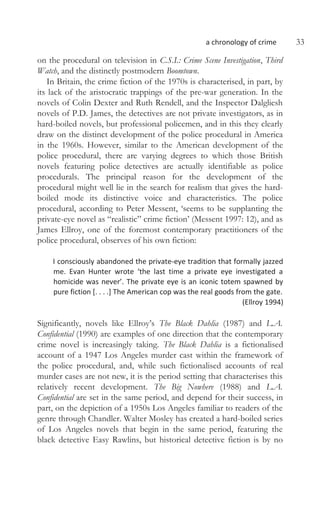 a chronology of crime 33
on the procedural on television in C.S.I.: Crime Scene Investigation, Third
Watch, and the distinctly postmodern Boomtown.
In Britain, the crime fiction of the 1970s is characterised, in part, by
its lack of the aristocratic trappings of the pre-war generation. In the
novels of Colin Dexter and Ruth Rendell, and the Inspector Dalgliesh
novels of P.D. James, the detectives are not private investigators, as in
hard-boiled novels, but professional policemen, and in this they clearly
draw on the distinct development of the police procedural in America
in the 1960s. However, similar to the American development of the
police procedural, there are varying degrees to which those British
novels featuring police detectives are actually identifiable as police
procedurals. The principal reason for the development of the
procedural might well lie in the search for realism that gives the hard-
boiled mode its distinctive voice and characteristics. The police
procedural, according to Peter Messent, ‘seems to be supplanting the
private-eye novel as “realistic” crime fiction’ (Messent 1997: 12), and as
James Ellroy, one of the foremost contemporary practitioners of the
police procedural, observes of his own fiction:
I consciously abandoned the private-eye tradition that formally jazzed
me. Evan Hunter wrote ‘the last time a private eye investigated a
homicide was never’. The private eye is an iconic totem spawned by
pure fiction [. . . .] The American cop was the real goods from the gate.
(Ellroy 1994)
Significantly, novels like Ellroy’s The Black Dahlia (1987) and L.A.
Confidential (1990) are examples of one direction that the contemporary
crime novel is increasingly taking. The Black Dahlia is a fictionalised
account of a 1947 Los Angeles murder cast within the framework of
the police procedural, and, while such fictionalised accounts of real
murder cases are not new, it is the period setting that characterises this
relatively recent development. The Big Nowhere (1988) and L.A.
Confidential are set in the same period, and depend for their success, in
part, on the depiction of a 1950s Los Angeles familiar to readers of the
genre through Chandler. Walter Mosley has created a hard-boiled series
of Los Angeles novels that begin in the same period, featuring the
black detective Easy Rawlins, but historical detective fiction is by no
 