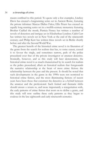 34 a chronology of crime
means confined to this period. To quote only a few examples, Lindsey
Davis has created a longrunning series set in Ancient Rome, featuring
the private informer Marcus Didius Falco; Ellis Peters has created an
equally long-running series set in a twelfth-century monastery featuring
Brother Cadfael the monk; Patricia Finney has written a number of
novels of detection and intrigue set in Elizabethan London; Caleb Carr
has written two novels set in New York at the end of the nineteenth
century; and Philip Kerr has written three novels set in Berlin shortly
before and after the Second World War.
The greatest benefit of the historical crime novel is its liberation of
the genre from the search for realism that has, to some extent, caused
it to favour the single, and sometimes narrow, path of the police
procedural over that of the private investigator or amateur detective.
Ironically, however, and as this study will later demonstrate, the
historical crime novel is as much characterised by its search for realism
as the police procedural, albeit an historical realism that foregrounds
the narrative relationship at the heart of most crime fiction: the
relationship between the past and the present. It should be noted that
such developments in the genre in the 1990s were not restricted to
historical crime fiction, and the most illuminating fictions of recent
years have been those that construct the detective as a hybrid between
the amateur and the professional. Such formal and thematic shifts
should ensure a return to, and more importantly a renegotiation with,
the early patterns of crime fiction that went on to define a genre, and
this study will now outline these early patterns as they began to
coalesce in the late eighteenth and early nineteenth centuries.
 